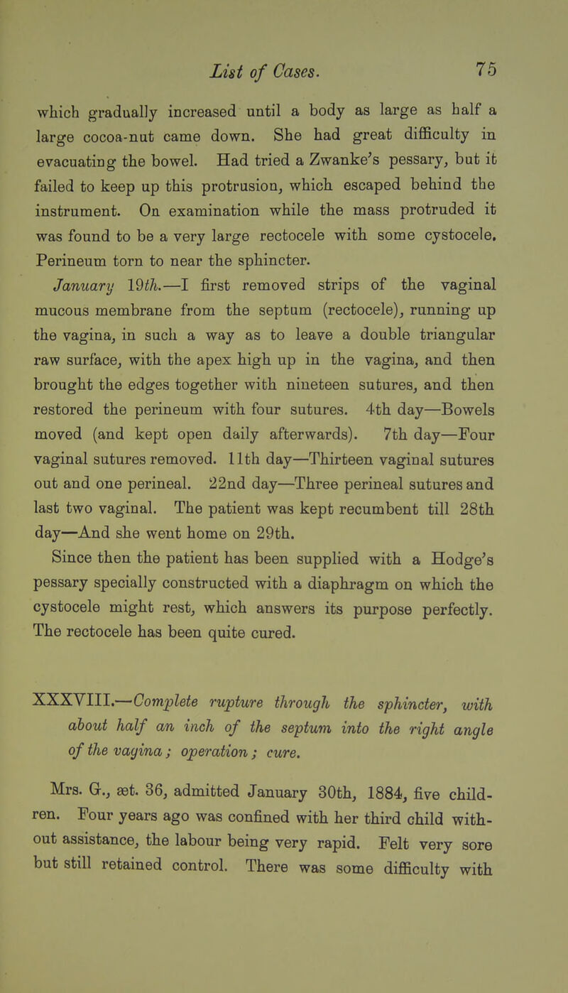 which gradually increased until a body as large as half a large cocoa-nut came down. She had great difficulty in evacuating the bowel. Had tried a Zwanke^s pessary, but ifc failed to keep up this protrusion, which escaped behind the instrument. On examination while the mass protruded it was found to be a very large rectocele with some cystocele. Perineum torn to near the sphincter. January l^th.—I iBrst removed strips of the vaginal mucous membrane from the septum (rectocele), running up the vagina, in such a way as to leave a double triangular raw surface, with the apex high up in the vagina, and then brought the edges together with nineteen sutures, and then restored the perineum with four sutures. 4th day—Bowels moved (and kept open daily afterwards). 7th day—Four vaginal sutures removed. 11th day—Thirteen vaginal sutures out and one perineal. 22nd day—Three perineal sutures and last two vaginal. The patient was kept recumbent till 28th day—And she went home on 29th. Since then the patient has been supplied with a Hodge^s pessary specially constructed with a diaphragm on which the cystocele might rest, which answers its purpose perfectly. The rectocele has been quite cured. XXXYIII.—Complete rupture through the sphincter, with about half an inch of the septum into the right angle of the vagina ; operation ; cure. Mrs. G., aet. 36, admitted January 30th, 1884, five child- ren. Four years ago was confined with her third child with- out assistance, the labour being very rapid. Felt very sore but still retained control. There was some difficulty with