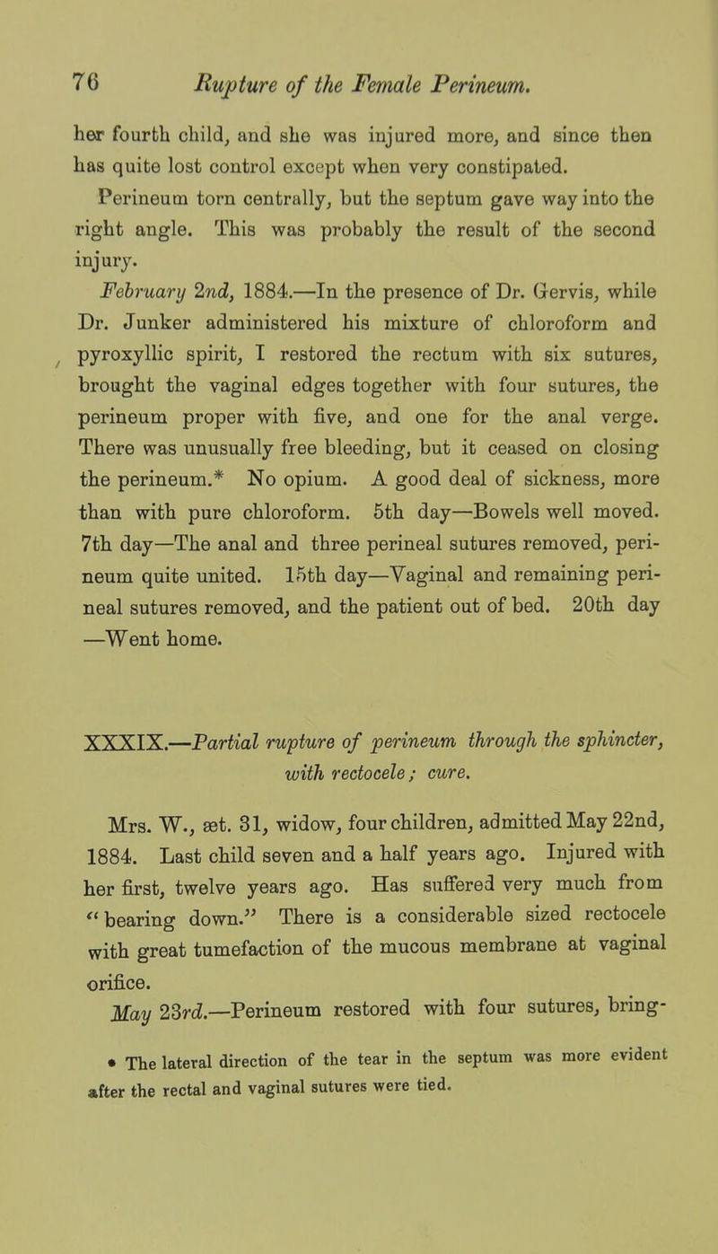 her fourth child, and she was injured more, and since then has quite lost control except when very constipated. Perineum torn centrally, but the septum gave way into the right angle. This was probably the result of the second injury. February 2nd, 1884.—In the presence of Dr. Gervis, while Dr. Junker administered his mixture of chloroform and ^ pyroxyllic spirit, I restored the rectum with six sutures, brought the vaginal edges together with four sutures, the perineum proper with five, and one for the anal verge. There was unusually free bleeding, but it ceased on closing the perineum.* No opium. A good deal of sickness, more than with pure chloroform. 5th day—Bowels well moved. 7th day—The anal and three perineal sutures removed, peri- neum quite united. 15th day—Vaginal and remaining peri- neal sutures removed, and the patient out of bed. 20th day —Went home. XXXIX.—Partial rupture of perineum through the sphincter, with redocele ; cure. Mrs. W., set. 31, widow, four children, admitted May 22nd, 1884. Last child seven and a half years ago. Injured with her first, twelve years ago. Has suflfered very much from bearing down. There is a considerable sized rectocele with great tumefaction of the mucous membrane at vaginal orifice. May 23rcZ.—Perineum restored with four sutures, bring- • The lateral direction of the tear in the septum was more evident after the rectal and vaginal sutures v?ere tied.
