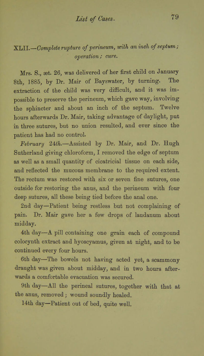 XLll,—Complete rupture of perineum, with an inch of septum; operation; cure. Mrs. S., set. 26, was delivered of her first child on January 8th, 1885, by Dr. Mair of Bayswater, by turning. The extraction of the child was very difficult, and it was im- possible to preserve the perineum, which gave way, involving the sphincter and about an inch of the septum. Twelve hours afterwards Dr. Mair, taking advantage of daylight, put in three sutures, but no union resulted, and ever since the patient has had no control. February 24th.—Assisted by Dr. Mair, and Dr. Hugh Sutherland giving chloroform, I removed the edge of septum as well as a small quantity of cicatricial tissue on each side, and reflected the mucous membrane to the required extent. The rectum was restored with six or seven fine sutures, one outside for restoring the anus, and the perineum with four deep sutures, all these being tied before the anal one. 2nd day—Patient being restless but not complaining of pain. Dr. Mair gave her a few drops of laudanum about midday. 4th day—A pill containing one grain each of compound colocynth extract and hyoscyamus, given at night, and to be continued every four hours. 6th day—The bowels not having acted yet, a scammony draught was given about midday, and in two hours after- wards a comfortable evacuation was secured. 9th day—All the perineal sutures, together with that at the anus, removed ; wound soundly healed. 14th day—Patient out of bed, quite well.