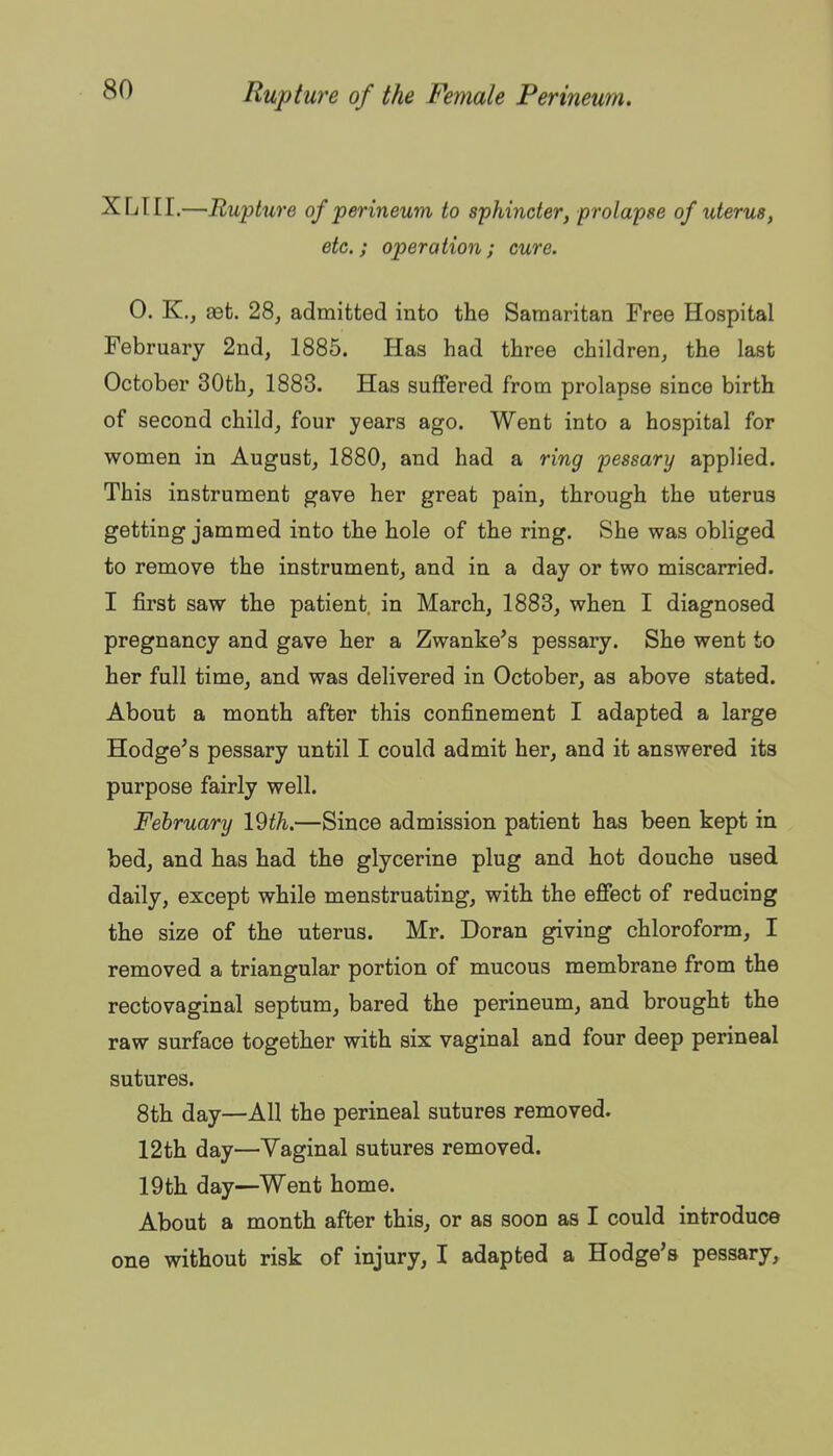 XLIII.—Rupture of perineum to sphincter, prolapse of uterus, etc.; operation; cure. 0. K., 8Bt. 28, admitted into the Samaritan Free Hospital February 2nd, 1885. Has had three children, the last October 30th, 1883. Has suffered from prolapse since birth of second child, four years ago. Went into a hospital for women in August, 1880, and had a ring pessary applied. This instrument gave her great pain, through the uterus getting jammed into the hole of the ring. She was obliged to remove the instrument, and in a day or two miscarried. I first saw the patient, in March, 1883, when I diagnosed pregnancy and gave her a Zwanke's pessary. She went to her full time, and was delivered in October, as above stated. About a month after this confinement I adapted a large Hodge's pessary until I could admit her, and it answered its purpose fairly well. February 19th.—Since admission patient has been kept in bed, and has had the glycerine plug and hot douche used daily, except while menstruating, with the efiect of reducing the size of the uterus. Mr. Doran giving chloroform, I removed a triangular portion of mucous membrane from the rectovaginal septum, bared the perineum, and brought the raw surface together with six vaginal and four deep perineal sutures. 8th day—All the perineal sutures removed. 12th day—Vaginal sutures removed. 19th day—Went home. About a month after this, or as soon as I could introduce one without risk of injury, I adapted a Hodge's pessary,