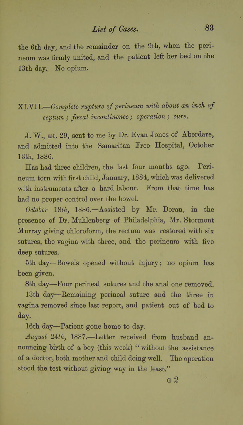 the 6th (lay, and the remainder on the 9th, when the peri- neum was firmly united, and the patient left lier bed on the 13th day. No opium. XLVII.—Complete rupture of perineum with about an inch of septum ; fcecal incontinence ; operation ; cure. J. W., set. 29, sent to me by Dr. Evan Jones of Aberdare, and admitted into the Samaritan Free Hospital, October 13th, 1886. Has had three children, the last four months ago. Peri- neum torn with first child, January, 1884, which was delivered with instruments after a hard labour. From that time has had no proper control over the bowel. October 18th, 1886.—Assisted by Mr. Doran, in the presence of Dr. Muhlenberg of Philadelphia, Mr. Stormont Murray giving chloroform, the rectum was restored with six sutures, the vagina with three, and the perineum with five deep sutures. 5th day—Bowels opened without injury; no opium has been given. 8th day—Pour perineal sutures and the anal one removed. 13th day—Remaining perineal suture and the three in vagina removed since last report, and patient out of bed to day. 16th day—Patient gone home to day. August 24th, 1887.—Letter received from husband an- nouncing birth of a boy (this week)  without the assistance of a doctor, both mother and child doing well. The operation stood the test without giving way in the least. g2