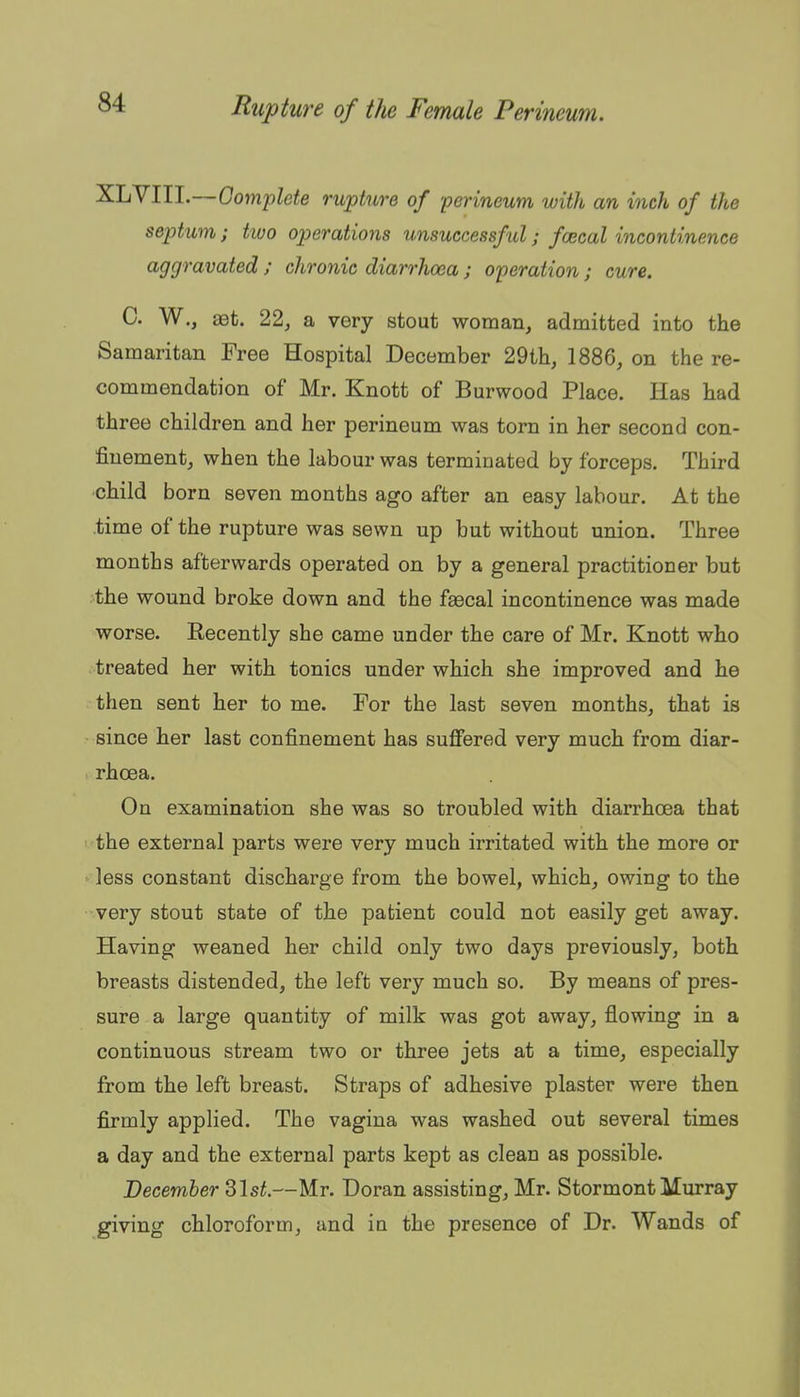 XLVIII.—Gomplete rupture of 'perineum with an inch of the septum; two operations unsuccessful; fcecal incontinence aggravated ; chronic diarrhoea ; operation; cure. C. W., aet. 22, a very stout woman, admitted into the Samaritan Free Hospital December 29th, 1886, on the re- commendation of Mr. Knott of Burwood Place. Has had three children and her perineum was torn in her second con- finement, when the labour was terminated by forceps. Third child born seven months ago after an easy labour. At the time of the rupture was sewn up but without union. Three months afterwards operated on by a general practitioner but the wound broke down and the faecal incontinence was made worse. Recently she came under the care of Mr. Knott who treated her with tonics under which she improved and he then sent her to me. For the last seven months, that is since her last confinement has suffered very much from diar- rhoea. On examination she was so troubled with diarrhoea that the external parts were very much irritated with the more or less constant discharge from the bowel, which, owing to the very stout state of the patient could not easily get away. Having weaned her child only two days previously, both breasts distended, the left very much so. By means of pres- sure a large quantity of milk was got away, flowing in a continuous stream two or three jets at a time, especially from the left breast. Straps of adhesive plaster were then firmly applied. The vagina was washed out several times a day and the external parts kept as clean as possible. December ^\st.—Mr. Doran assisting, Mr. Stormont Murray giving chloroform, and in the presence of Dr. Wands of
