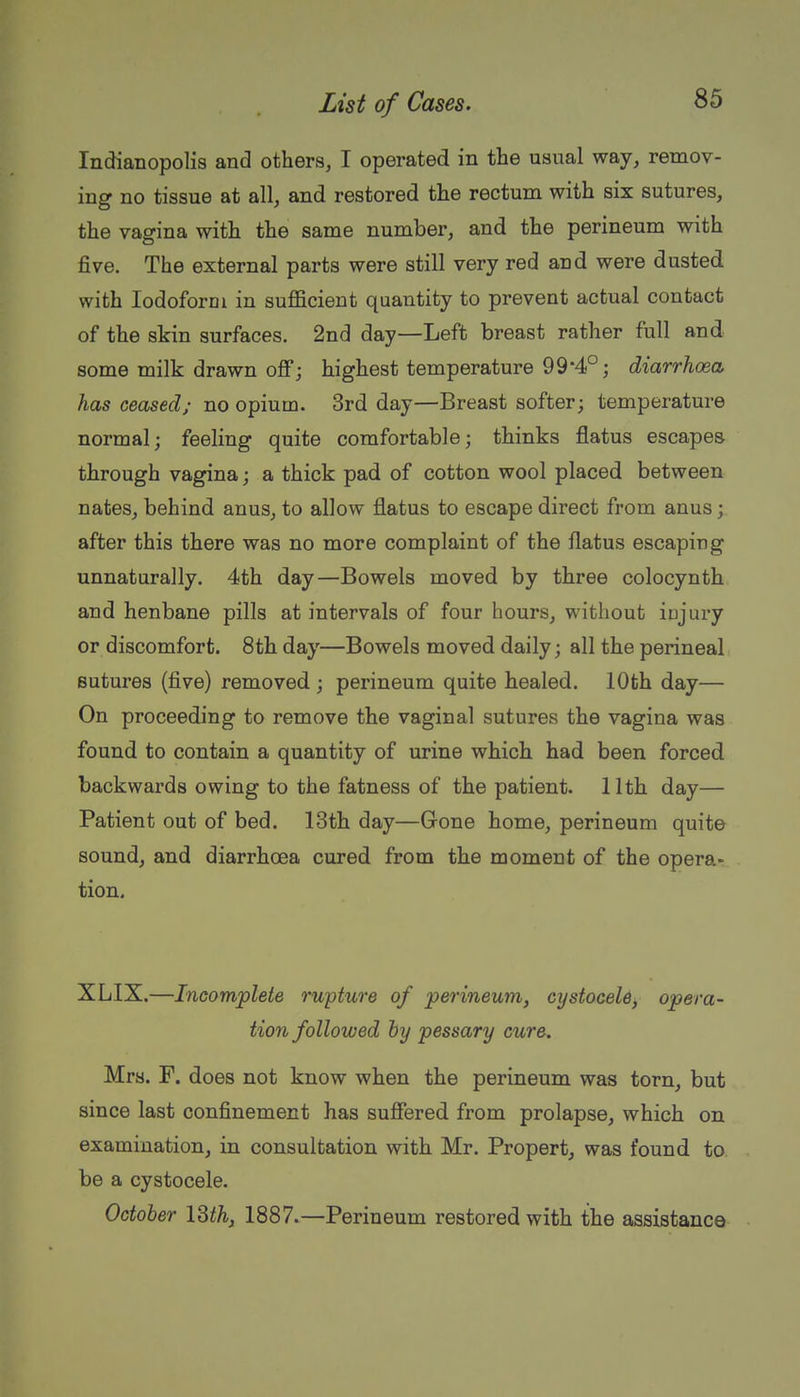Indianopolis and others, I operated in the usual way, remov- ing no tissue at all, and restored the rectum with six sutures, the vagina with the same number, and the perineum with five. The external parts were still very red and were dusted with Iodoform in sufficient quantity to prevent actual contact of the skin surfaces. 2nd day—Left breast rather full and some milk drawn off; highest temperature 99*4°; diarrhoea has ceased; no opium. 3rd day—Breast softer; temperature normal; feeling quite comfortable; thinks flatus escapes through vagina; a thick pad of cotton wool placed between nates, behind anus, to allow flatus to escape direct from anus; after this there was no more complaint of the flatus escaping unnaturally. 4th day—Bowels moved by three colocynth and henbane pills at intervals of four hours, without injury or discomfort. 8th day—Bowels moved daily; all the perineal sutures (five) removed ; perineum quite healed. 10th day— On proceeding to remove the vaginal sutures the vagina was found to contain a quantity of urine which had been forced backwards owing to the fatness of the patient. 11th day— Patient out of bed. 13th day—Gone home, perineum quite sound, and diarrhoea cured from the moment of the opera- tion. XLIX.—Incomplete rupture of perineum, cystocele, opera- tion followed hy pessary cure. Mrs. F. does not know when the perineum was torn, but since last confinement has suffered from prolapse, which on examination, in consultation with Mr. Propert, was found to be a cystocele. October ISth, 1887.—Perineum restored with the assistance
