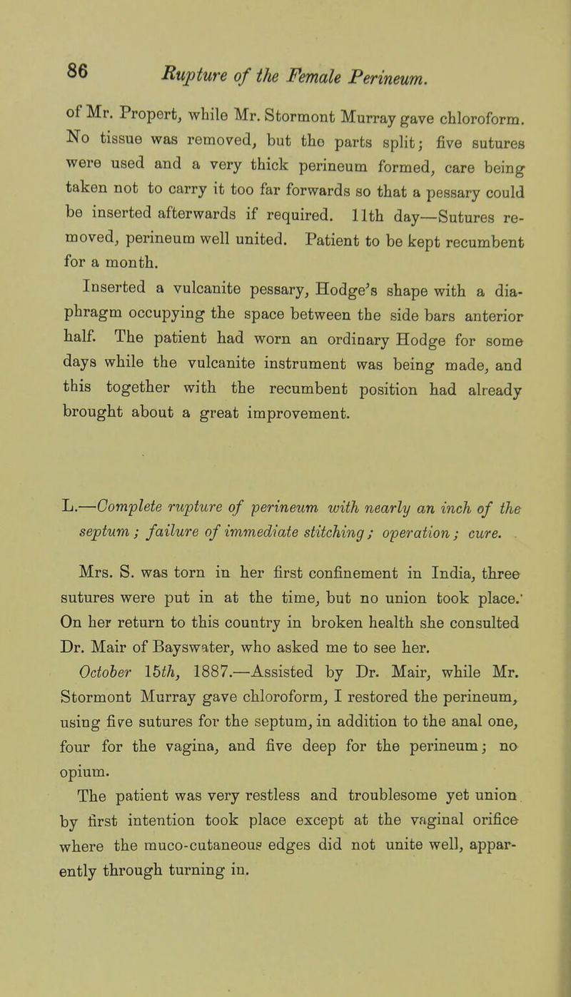 of Mr. Propert, while Mr. Stormont Murray gave chloroform. No tissue was removed, but the parts split j five sutures were used and a very thick perineum formed, care being taken not to carry it too far forwards so that a pessary could be inserted afterwards if required. 11th day—Sutures re- moved, perineum well united. Patient to be kept recumbent for a month. Inserted a vulcanite pessary, Hodge's shape with a dia- phragm occupying the space between the side bars anterior half. The patient had worn an ordinary Hodge for some days while the vulcanite instrument was being made, and this together with the recumbent position had already brought about a great improvement. L.—Complete rupture of perineum with nearly an inch of the septum ; failure of immediate stitching ; operation ; cure. . Mrs. S. was torn in her first confinement in India, three sutures were put in at the time, but no union took place. On her return to this country in broken health she consulted Dr. Mair of Bayswater, who asked me to see her. October Ibth, 1887.—Assisted by Dr. Mair, while Mr. Stormont Murray gave chloroform, I restored the perineum, using five sutures for the septum, in addition to the anal one, four for the vagina, and five deep for the perineum; no opium. The patient was very restless and troublesome yet union by first intention took place except at the vaginal orifice where the rauco-cutaneoup edges did not unite well, appar- ently through turning in.