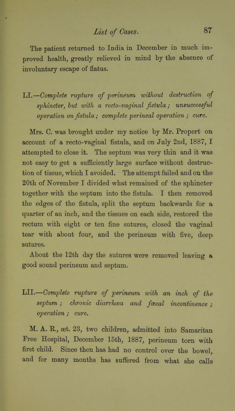 The patient returned to India in December in much im- proved health, greatly relieved in mind by the absence of involuntary escape of flatus. LI.—Complete rupture of 'perineum without destructiorb of sphincter, but with a recto-vaginal fistula; unsuccessful operation on fistula ; complete perineal operation ; cure. Mrs. C. was brought under my notice by Mr. Propert 011 account of a recto-vaginal fistula, and on July 2ndj 1887, I attempted to close it. The septum was very thin and it was not easy to get a suflBciently large surface without destruc- tion of tissue, which I avoided. The attempt failed and on the 20th of November I divided what remained of the sphincter together with the septum into the fistula. I then removed the edges of the fistula, split the septum backwards for a quarter of an inch, and the tissues on each side, restored the rectum with eight or ten fine sutures, closed the vaginal tear with about four, and the perineum with five, deep sutures. About the 12th day the sutures were removed leaving a good sound perineum and septum. LII.—Complete rupture of perineum with an inch of the septum; chronic diarrhoea and fcecal incontinence ;. operation ; cure, M. A. R., aet. 23, two children, admitted into Samaritan Free Hospital, December 15th, 1887, perineum torn with first child. Since then has had no control over the bowel, and for many months has suffered from what she calk