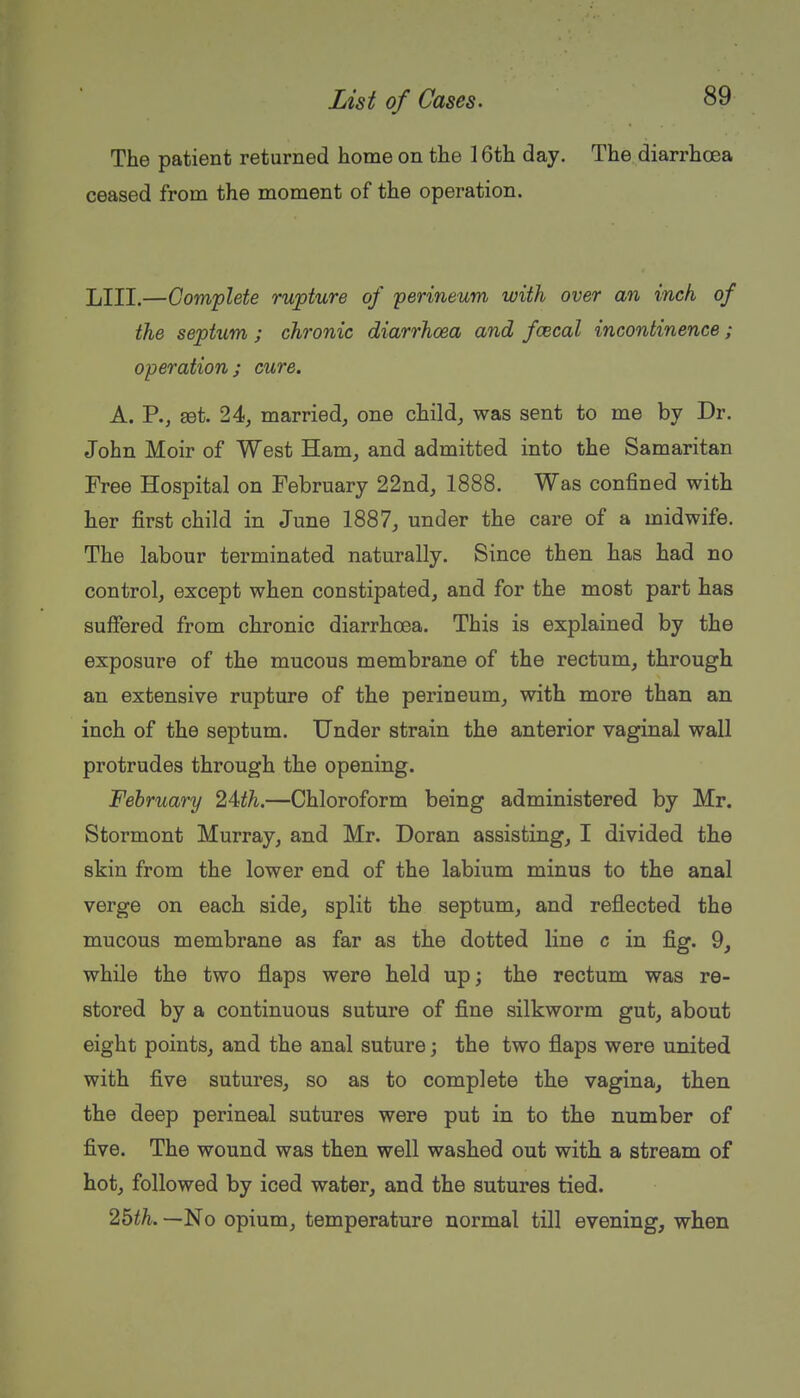The patient returned home on the 16th day. The diarrhoea ceased from the moment of the operation. LIII.—Complete rupture of perineum with over an inch of the septxim ; chronic diarrhoea and fcecal incontinence; operation; cure. A. P., £et. 24, married, one child, was sent to me by Dr. John Moir of West Ham, and admitted into the Samaritan Free Hospital on February 22nd, 1888. Was confined with her first child in June 1887, under the care of a midwife. The labour terminated naturally. Since then has had no control, except when constipated, and for the most part has suffered from chronic diarrhoea. This is explained by the exposure of the mucous membrane of the rectum, through an extensive rupture of the perineum, with more than an inch of the septum. Under strain the anterior vaginal wall protrudes through the opening. February ^Ath,—Chloroform being administered by Mr. Stormont Murray, and Mr. Doran assisting, I divided the skin from the lower end of the labium minus to the anal verge on each side, split the septum, and reflected the mucous membrane as far as the dotted line c in fig. 9, while the two flaps were held up; the rectum was re- stored by a continuous suture of fine silkworm gut, about eight points, and the anal suture; the two flaps were united with five sutures, so as to complete the vagina, then the deep perineal sutures were put in to the number of five. The wound was then well washed out with a stream of hot, followed by iced water, and the sutures tied. 2bth. —No opium, temperature normal till evening, when