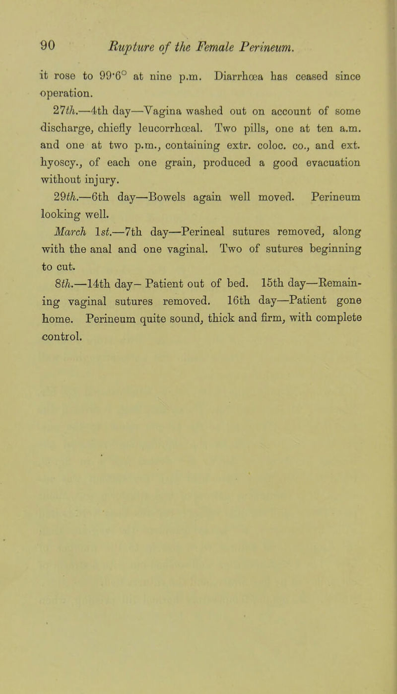 it rose to 99'6° at nine p.m. Diarrhoea has ceased since operation. 2*1 til.—4th day—Vagina washed out on account of some discharge^ chiefly leucorrhasal. Two pills, one at ten a.m. and one at two p.m., containing extr. coloc. co., and ext. hyoscy., of each one grain, produced a good evacuation without injury. 2^th.—6th day—Bowels again well moved. Perineum looking well. March 1st.—7th day—Perineal sutures removed, along with the anal and one vaginal. Two of sutures beginning to cut. Qtli.—14th day— Patient out of bed. 15th day—Eemain- ing vaginal sutures removed. 16th day—Patient gone home. Perineum quite sound, thick and firm, with complete control.