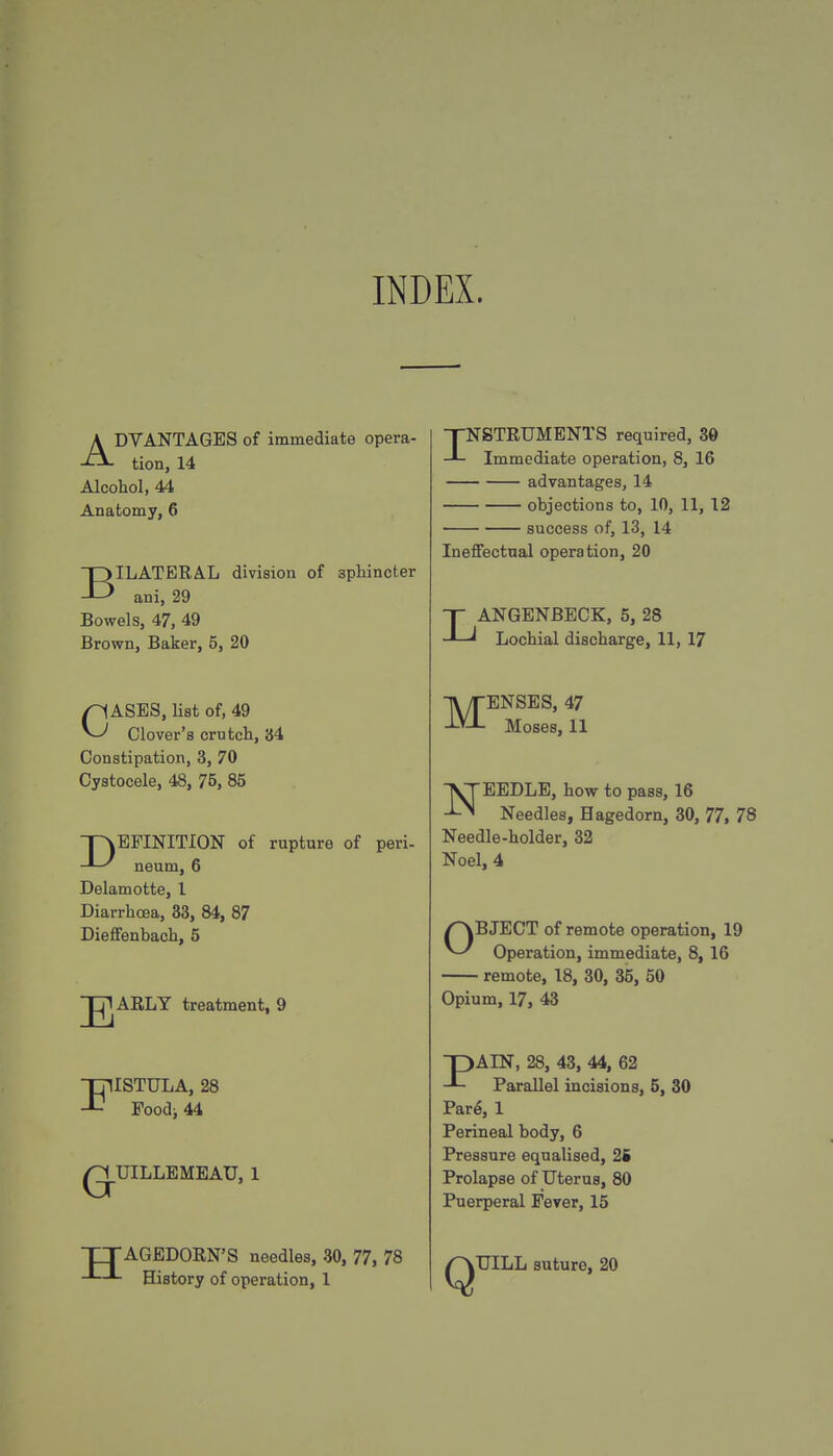 INDEX. ADVANTAGES of immediate opera- tion, 14 Alcohol, 44 Anatomy, 6 BILATERAL division of sphincter ani, 29 Bowels, 47, 49 Brown, Baker, 5, 20 CASES, list of, 49 Clover's crutch, 34 Constipation, 3, 70 Cystocele, 48, 75, 85 pvEPINITION of rupture of peri- -^-^ neum, 6 Delamotte, I Diarrhoea, 33, 84, 87 Dieffenbach, 5 E ARLY treatment, 9 FISTULA, 28 Foodi 44 UILLEMEAU, 1 TTAGEDORN'S needles, 30, 77, 78 -»—■- History of operation, 1 INSTRUMENTS required, 30 Immediate operation, 8, 16 advantages, 14 objections to, 10, 11, 12 success of, 13, 14 Ineffectual operation, 20 LANGENBECK, 5, 28 Lochial discharge, 11, 17 -jy|-ENSES, 47 Moses, 11 NEEDLE, how to pass, 16 Needles, Hagedorn, 30, 77, 78 Needle-holder, 32 Noel, 4 OBJECT of remote operation, 19 Operation, immediate, 8, 16 remote, 18, 30, 35, 50 Opium, 17, 43 -pAIN, 28, 43, 44, 62 Parallel incisions, 5, 30 Par^, 1 Perineal body, 6 Pressure equalised, 2S Prolapse of Uterus, 80 Puerperal Fever, 15 Q UILL suture, 20