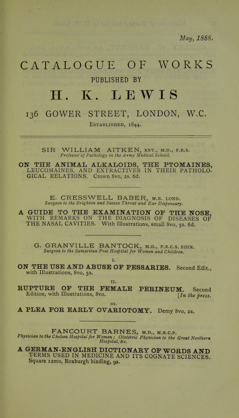 May, 1888. CATALOGUE OF WORKS PUBLISHED BY H. K. LEWIS 136 GOWER STREET, LONDON, W.C. Established, 1844. SIR WILLIAM AITKEN, knt., m.d., f.r.s. Professor of Pathology in the Army Medical School. ON THE ANIMAL ALKALOIDS, THE PTOMAINES, LEUCOMAINES, AND EXTRACTIVES IN THEIR PATHOLO- GICAL RELATIONS. Crown 8vo, 2S. 6d. E. CRESSWELL BABER, m.b. lond. Surgeon to the Brighton and Sussex Throat and Ear Dispensary. A GUIDE TO THE EXAMINATION OP THE NOSE, WITH REMARKS ON THE DIAGNOSIS OF DISEASES OF THE NASAL CAVITIES. With Illustrations, small 8vo, 5s. 6d. G. GRANVILLE BANTOCK, m.d., f.r.c.s. edin. Surgeon to the Samaritan Free Hospital for Women and Children. I. ON THE USE AND ABUSE OP PESSARIES. Second Edit., with Illustrations, 8vo, 5s. II. RUPTURE OP THE PEMALE PERINEUM. Second Edition, with Illustrations, 8vo. [/« the press. III. A PLEA POR EARLY OVARIOTOMY. Demy Svo, 2s. FANCOURT BARNES, m.d., m.r.c.p. Physxcian to the Chelsea Hospital for Women; Obstetric Physician to the Great Northern Hospital, &-C. A GERMAN-ENGLISH DICTIONARY OP WORDS AND TERMS USED IN MEDICINE AND ITS COGNATE SCIENCES. Square i2mo, Roxburgh binding, gs.
