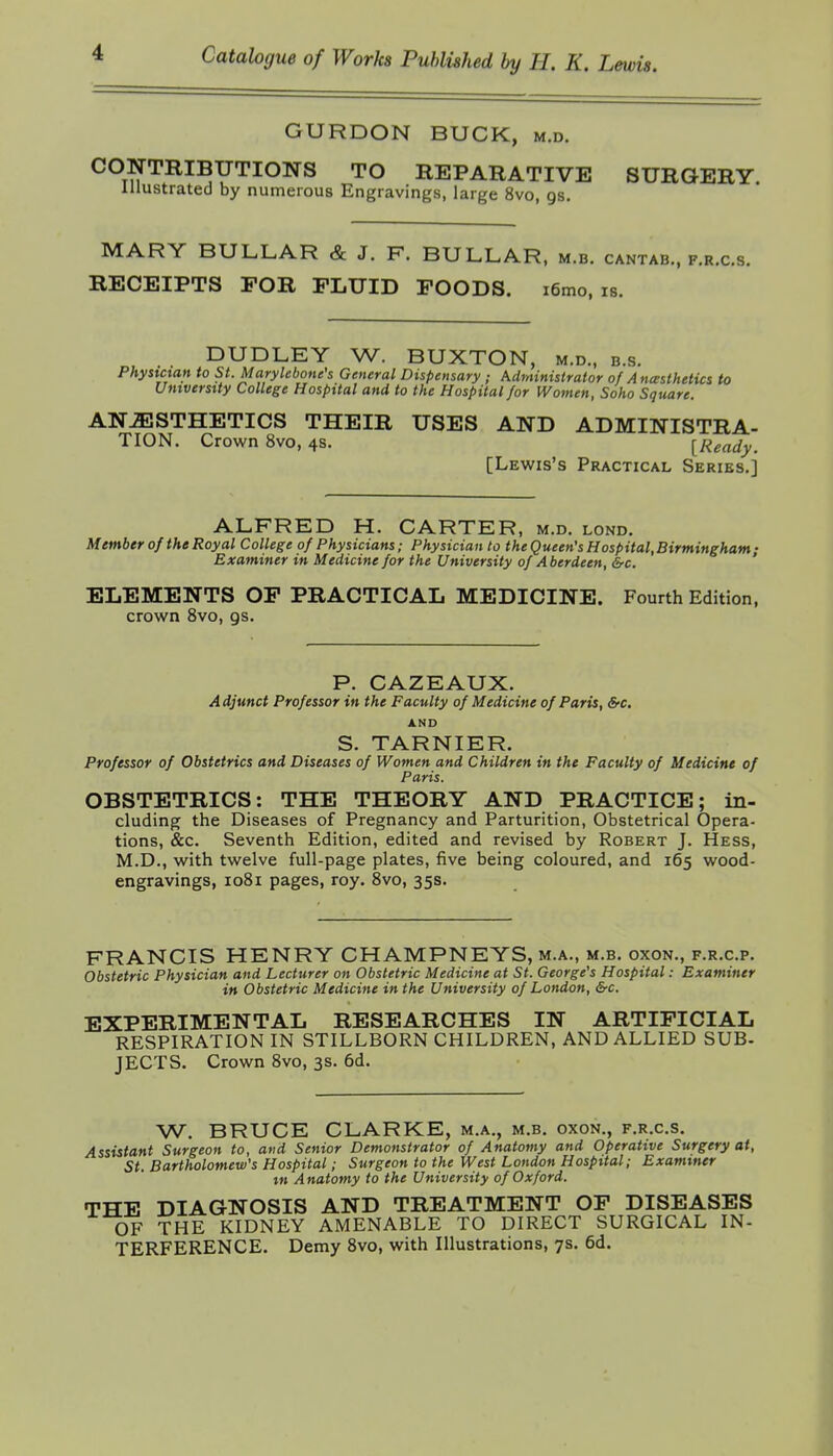 GURDON BUCK, m.d. CONTRIBUTIONS TO REPARATIVE SURGERY. Illustrated by numerous Engravings, large 8vo, gs. MARY BULLAR & J. F. BULLAR, m.b. cantab., f.r.c.s. RECEIPTS FOR FLUID FOODS. i6mo, is. DUDLEY W. BUXTON, m.d., b.s. Physician to St. Marylebone's General Dispensary ; Administrator of Anesthetics to University College Hospital and to the Hospital /or Women, Soho Square. ANAESTHETICS THEIR USES AND ADMINISTRA- TION. Crown 8vo, 4S. [Ready. [Lewis's Practical Series.] ALFRED H. CARTER, m.d. lond. Member of the Royal College of Physicians; Physician to the Queen's Hospital,Birmingham • Examiner in Medicine for the University of Aberdeen, &c. ' ELEMENTS OP PRACTICAL MEDICINE. Fourth Edition, crown 8vo, gs. P. GAZEAUX. Adjunct Professor in the Faculty of Medicine of Paris, &■€. AND S. TARNIER. Professor of Obstetrics and Diseases of Women and Children in the Faculty of Medicine of Paris. OBSTETRICS: THE THEORY AND PRACTICE; in- cluding the Diseases of Pregnancy and Parturition, Obstetrical Opera- tions, &c. Seventh Edition, edited and revised by Robert J. Hess, M.D., with twelve full-page plates, five being coloured, and 165 wood- engravings, 1081 pages, roy. 8vo, 35s. FRANCIS HENRY CHAMPNEYS, m.a., m.b. oxon., f.r.c.p. Obstetric Physician and Lecturer on Obstetric Medicine at St. George's Hospital: Examiner in Obstetric Medicine in the University of London, &rc. EXPERIMENTAL RESEARCHES IN ARTIFICIAL RESPIRATION IN STILLBORN CHILDREN, AND ALLIED SUB- JECTS. Crown 8vo, 3s. 6d. W. BRUCE CLARKE, m.a., m.b. oxon., f.r.c.s. Assistant Surgeon to, and Senior Demonstrator of Anatomy and Operative Surgery at, St. Bartholomew's Hospital; Surgeon to the West London Hospital; Examiner in Anatomy to the University of Oxford. THE DIAGNOSIS AND TREATMENT OF DISEASES OF THE KIDNEY AMENABLE TO DIRECT SURGICAL IN- TERFERENCE. Demy 8vo, with Illustrations, 7s. 6d.