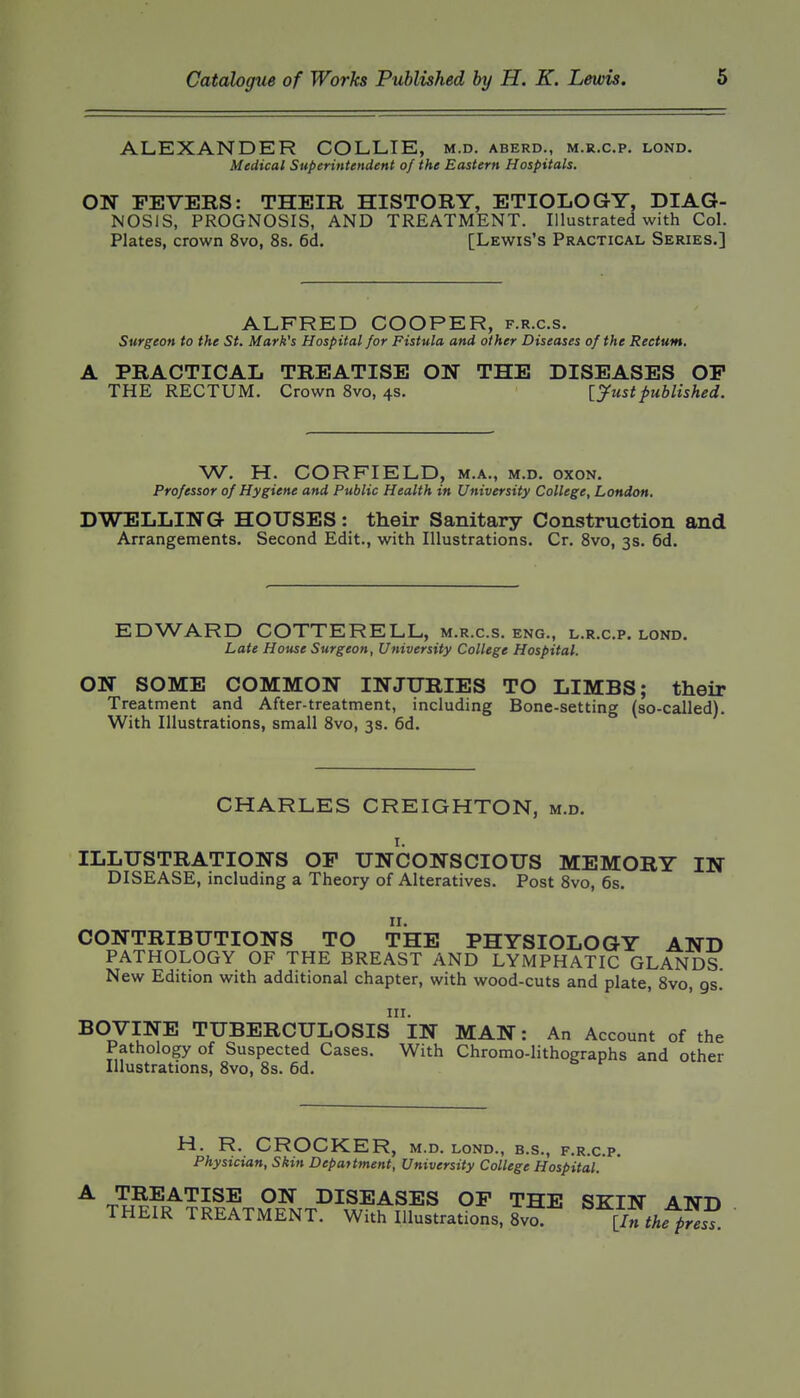 ALEXANDER COLLIE, m.d. aberd., m.r.c.p, lond. Medical Superintendent of the Eastern Hospitals. ON FEVERS: THEIR HISTORY, ETIOLOGY, DIAG- NOSIS, PROGNOSIS, AND TREATMENT. Illustrated with Col. Plates, crown 8vo, 8s. 6d, [Lewis's Practical Series.] ALFRED COOPER, f.r.c.s. Surgeon to the St. Mark's Hospital for Fistula and other Diseases of the Rectum. A PRACTICAL TREATISE ON THE DISEASES OP THE RECTUM. Crown 8vo, 4s. \_yustpublished. W. H. CORFIELD, m.a., m.d, oxon. Professor of Hygiene and Public Health in University College, London. DWELLING HOUSES: their Sanitary Construction and Arrangements. Second Edit., with Illustrations. Cr. 8vo, 3s. 6d. EDWARD COTTERELL, m.r.c.s. eng., l.r.c.p. lond. Late House Surgeon, University College Hospital. ON SOME COMMON INJURIES TO LIMBS; their Treatment and After-treatment, including Bone-setting (so-called). With Illustrations, small 8vo, 3s. 6d. CHARLES CREIGHTON, m.d. ILLUSTRATIONS OP UNCONSCIOUS MEMORY IN DISEASE, including a Theory of Alteratives. Post 8vo, 6s. CONTRIBUTIONS TO THE PHYSIOLOGY AND PATHOLOGY OF THE BREAST AND LYMPHATIC GLANDS. New Edition with additional chapter, with wood-cuts and plate, 8vo, gs. III. BOVINE TUBERCULOSIS IN MAN: An Account of the Pathology of Suspected Cases. With Chromo-lithographs and other Illustrations, 8vo, 8s. 6d. H. R. CROCKER, M.D. LOND., B.S., F.R.C.P. Physician, Skin Depattment, University College Hospital.