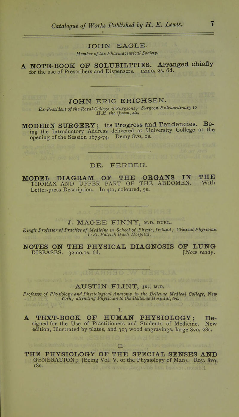 JOHN EAGLE. Member of the Pharmaceutical Society. A NOTE-BOOK OF SOLUBILITIES, Arranged chiefly for the use of Prescribers and Dispensers. lamo, 2S. 6d. JOHN ERIC ERICHSEN. Ex-Prtsident of the Royal College of Surgeons ; Surgeon Extraordinary to H.M. the Queen, etc. MODERN SURGERY; its Progress and Tendencies. Be- ing the Introductory Address delivered at University College at the opening of the Session 1873-74. Demy 8vo, is. DR. FERBER. MODEL DIAGRAM OP THE ORGANS IN THE THORAX AND UPPER PART OF THE ABDOMEN. With Letter-press Description. In 4to, coloured, 5s. J. MAGEE FINNY, m.d. duel. King's Professor of Practice of Medicine tn School of Physic, Ireland; Clinical Physician to St. Patrick Dun's Hospital. NOTES ON THE PHYSICAL DIAGNOSIS OP LUNG DISEASES. 32mo,is. 6d. [Now ready. AUSTIN FLINT, jr., m.d. Professor of Physiology and Physiological A natomy in the Bellevue Medical College, New York; attending Physician to the Bellevue Hospital, &c. I. A TEXT-BOOK OP HUMAN PHYSIOLOGY; De- signed for the Use of Practitioners and Students of Medicine. New edition, Illustrated by plates, and 313 wood engravings, large Svo, 28s. II. THE PHYSIOLOGY OP THE SPECIAL SENSES AND GENERATION ; (Being Vol. V. of the Physiology of Man). Roy. Svo, i8s.