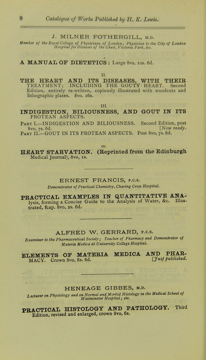 J. MILNER FOTHERGILL, m.d. Member of the Royal College of Physicians of London; Physician to the City of London Hospital for Diseases of the Chest, Victoria Park, &c. A MANUAL OP DIETETICS : Large 8vo, los. 6d. II. THE HEART AND ITS DISEASES, WITH THEIR TREATMENT; INCLUDING THE GOUTY HEART. Second Edition, entirely re-written, copiously illustrated with woodcuts and lithographic plates. 8vo. i6s. III. INDIGESTION, BILIOUSNESS, AND GOUT IN ITS PROTEAN ASPECTS. Part I.—INDIGESTION AND BILIOUSNESS. Second Edition, post 8vo, ys. 6d. [Now ready. Part II.—GOUT IN ITS PROTEAN ASPECTS. Post 8vo, 7s. 6d. IV. HEART STARVATION. (Reprinted from the Edinburgh Medical Journal), 8vo, is. ERNEST FRANCIS, f.c.s. Demonstrator of Practical Chemistry, Charing Cross Hospital. PRACTICAL EXAMPLES IN QUANTITATIVE ANA- lysis, forming a Concise Guide to the Analysis of Water, &c. Illus- trated, fcap. 8vo, 2S. 6d. ALFRED W. GERRARD, f.c.s. Examiner to the Pharmaceutical Society; Teacher of Pharmacy and Demonstrator of Materia Medica at University College Hospital. ELEMENTS OP MATERIA MEDICA AND PHAR- MACY. Crown 8vo, 8s. 6d. ijus} published. HENEAGE GIBBES, m.d. Lecturer on Physiology and on Normal and Morbid Histology in the Medical School of Westminster Hospital; etc. PRACTICAL HISTOLOGY AND PATHOLOGY. Third Edition, revised and enlarged, crown 8vo, 6s.
