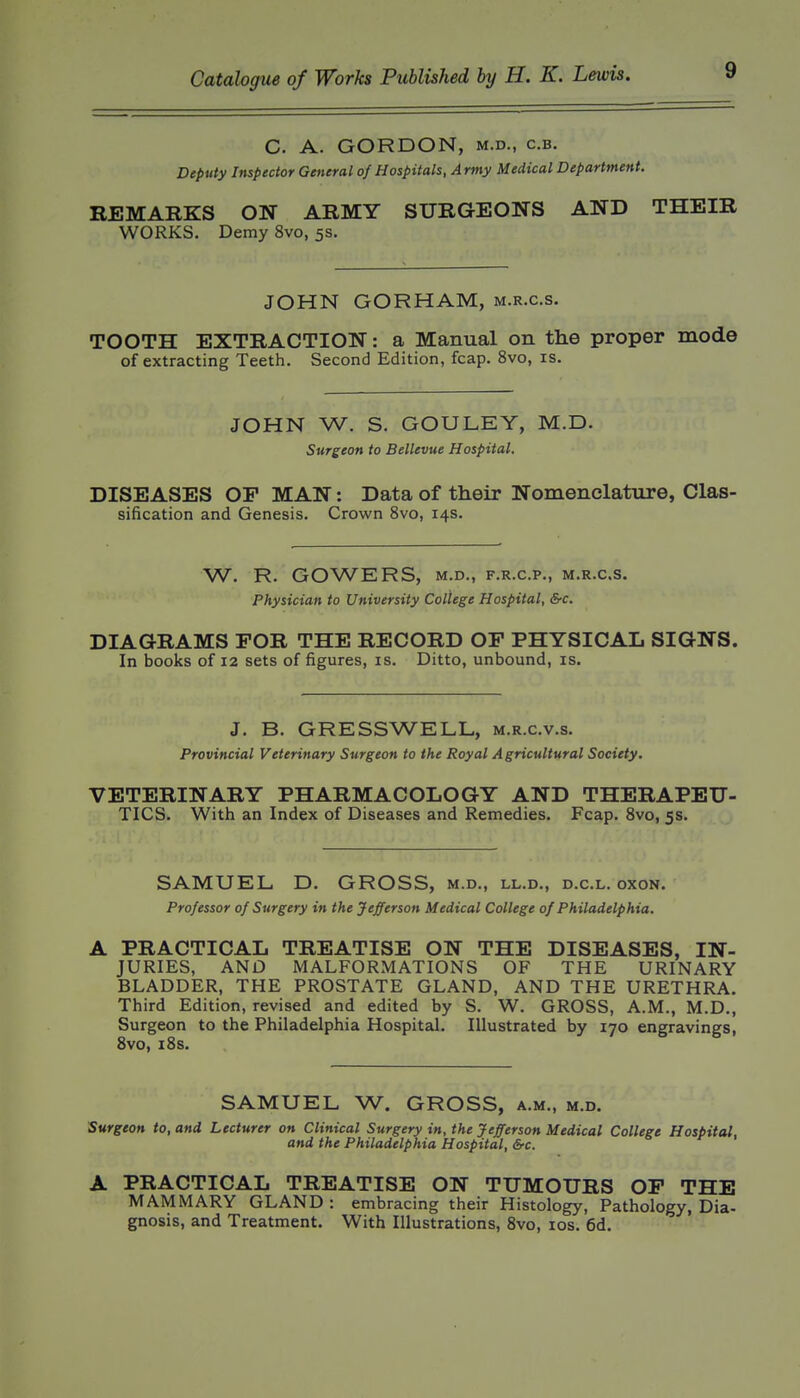 C. A. GORDON, M.D., c.B. Deputy Inspector General of Hospitals, Army Medical Department. REMARKS ON ARMY SURGEONS AND THEIR WORKS. Demy 8vo, 5s. JOHN GORHAM, m.r.c.s. TOOTH EXTRACTION: a Manual on the proper mode of extracting Teeth. Second Edition, fcap. 8vo, is. JOHN W. S. GOULEY, M.D. Surgeon to Bellevue Hospital. DISEASES OP MAN: Data of their Nomenclature, Clas- sification and Genesis. Crown 8vo, 14s. W. R. GOWERS, M.D., F.R.C.P., M.R.C.S. Physician to University College Hospital, &c. DIAGRAMS FOR THE RECORD OF PHYSICAL SIGNS. In books of 12 sets of figures, is. Ditto, unbound, is. J. B. GRESSWELL, m.r.c.v.s. Provincial Veterinary Surgeon to the Royal Agricultural Society. VETERINARY PHARMACOLOGY AND THERAPEU- TICS. With an Index of Diseases and Remedies. Fcap. 8vo, 5s. SAMUEL D. GROSS, m.d., ll.d., d.c.l. oxon. Professor of Surgery in the Jefferson Medical College of Philadelphia. A PRACTICAL TREATISE ON THE DISEASES, IN- JURIES, AND MALFORMATIONS OF THE URINARY BLADDER, THE PROSTATE GLAND, AND THE URETHRA. Third Edition, revised and edited by S. W. GROSS, A.M., M.D., Surgeon to the Philadelphia Hospital. Illustrated by 170 engravings, 8vo, i8s. SAMUEL W. GROSS, a.m., m.d. burgeon to, and Lecturer on Clinical Surgery in, the Jefferson Medical College Hospital, and the Philadelphia Hospital, &c. A PRACTICAL TREATISE ON TUMOURS OP THE MAMMARY GLAND: embracing their Histology, Pathology, Dia- gnosis, and Treatment. With Illustrations, 8vo, los. 6d.