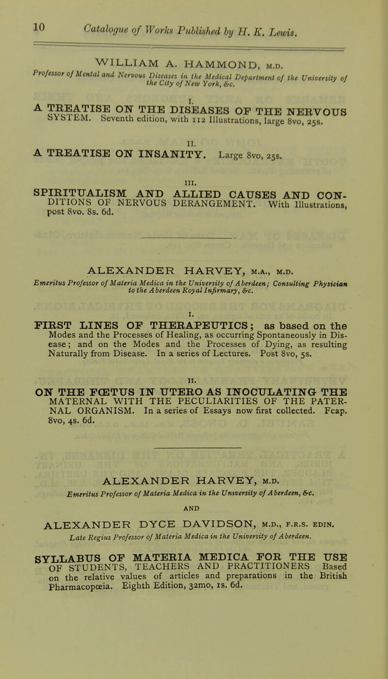 WILLIAM A. HAMMOND, m.d. Professor 0/Mental and Nervous Diseases in ike Medical Department of the University of the City of New York, &c. ^ '^^^ DISEASES OF THE NERVOUS bYblliM. beventh edition, with 112 Illustrations, large 8vo, 25s. 11. A TREATISE ON INSANITY. Large 8vo, 25s. in. SPIRITUALISM AND ALLIED CAUSES AND CON- DITIONS OF NERVOUS DERANGEMENT. With Illustrations, post 8vo. 8s. 6d. ALEXANDER HARVEY, m.a., m.d. Emeritus Professor of Materia Medica in the University of Aberdeen; Consulting Physician to the A berdeen Royal Infirmary, &c. I. FIRST LINES OF THERAPEUTICS; as based on the Modes and the Processes of Healing, as occurring Spontaneously in Dis- ease ; and on the Modes and the Processes of Dying, as resulting Naturally from Disease. In a series of Lectures. Post 8vo, 5s. II. ON THE FCETUS IN UTERO AS INOCULATING THE MATERNAL WITH THE PECULIARITIES OF THE PATER- NAL ORGANISM. In a series of Essays now first collected. Fcap. 8vo, 4s. 6d. ALEXANDER HARVEY, m.d. Emeritus Professor of Materia Medica in the University of Aberdeen, &c. AND ALEXANDER DYCE DAVIDSON, m.d., f.r.s. edin. Late Regius Professor of Materia Medica in the University of Aberdeen. SYLLABUS OF MATERIA MEDICA FOR THE USE OF STUDENTS, TEACHERS AND PRACTITIONERS Based on the relative values of articles and preparations in the British Pharmacopoeia. Eighth Edition, 32mo, is. 6d.
