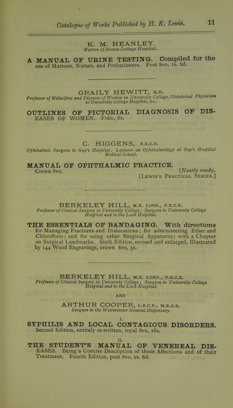 K. M. HEANLEY. Matron of Boston Cottage Hospital. A MANUAL OF URINE TESTING. Compiled for the use of Matrons, Nurses, and Probationers. Post 8vo, is. 6d, GRAILY HEWITT, m.d. . . Professor of Midwifery and Diseases of Women in University College, Obstetrical Physictan to University College Hospital, &c. OUTLINES OF PICTORIAL DIAGNOSIS OF DIS- EASES OF WOMEN. Folio, 6s. C. HIGGENS, F.R.c.s. Ophthalmic Surgeon to Guy's Hospital; Lecturer on Ophthalmology at Guy's Hospital Medical School. MANUAL OF OPHTHALMIC PRACTICE. Crown 8vo. [Nearly ready. [Lewis's Practical Series.] BERKELEY HILL, m.b. lond., f.r.c.s. Professor of Clinical Surgery tn University College; Surgeon to University College Hospital and to the Lock Hospital. THE ESSENTIALS OF BANDAGING. With directions for Managing Fractures and Dislocations ; for administering Ether and Chloroform; and for using other Surgical Apparatus; with a Chapter on Surgical Landmarks. Sixth Edition, revised and enlarged, Illustrated by 144 Wood Engravings, crown 8vo, 5s. BERKELEY HILL, m.b. lond., f.r.c.s. Professor of Clinical Surgery in University College ; Surgeon to University College Hospital and to the Lock Hospital. AND ARTHUR COOPER, l.r.c.p., m.r.c.s. Surgeon to the Westminster General Dispensary. I. SYPHILIS AND LOCAL CONTAGIOUS DISORDERS. Second Edition, entirely re-written, royal 8vo, i8s. II. THE STUDENT'S MANUAL OF VENEREAL DIS- EASES. Being a Concise Description of those Affections and of their Treatment. Fourth Edition, post 8vo, 2s. 6d.