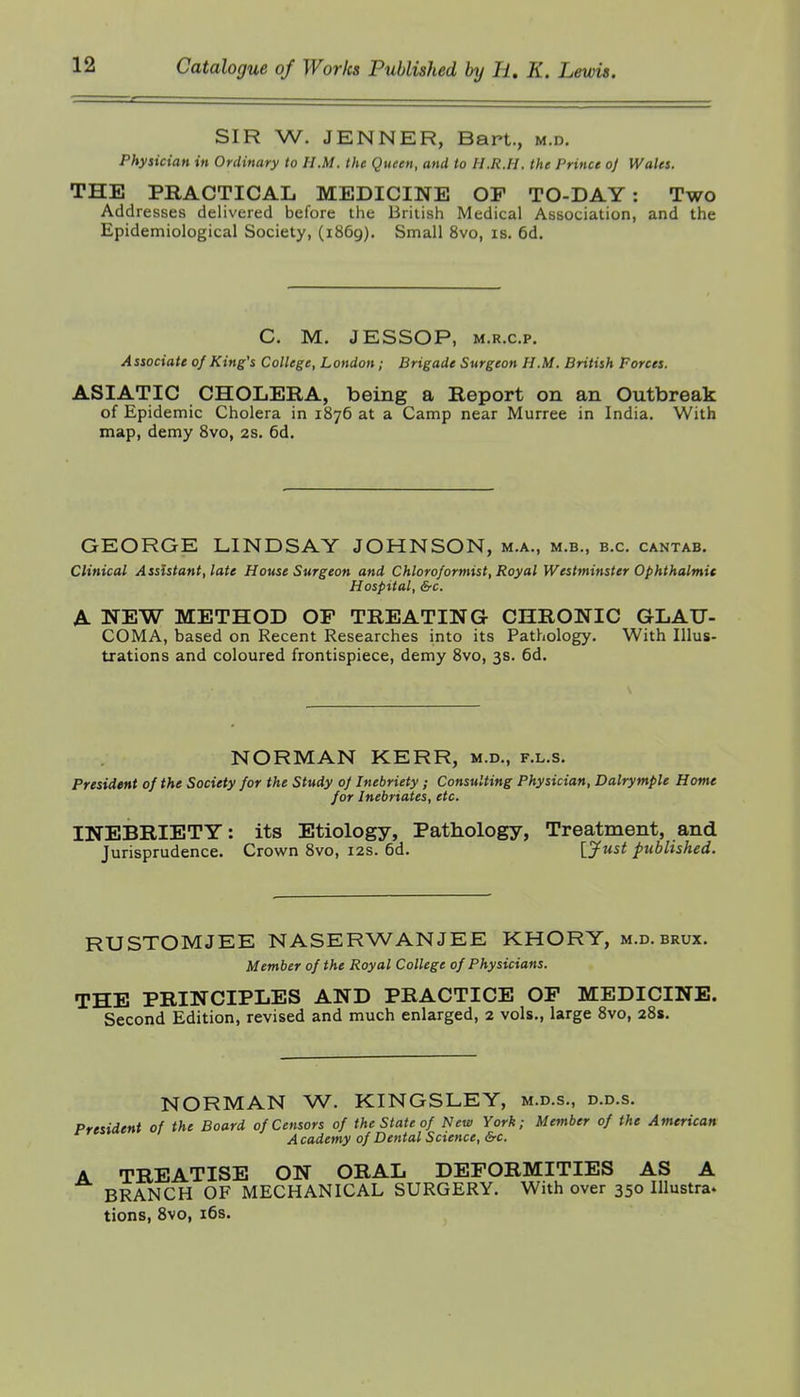 SIR W. JENNER, Bart., m.d. Physician in Ordinary to H.M. the Queen, and to H.R.H. the Prince oj Wales. THE PRACTICAL MEDICINE OP TO-DAY: Two Addresses delivered before the British Medical Association, and the Epidemiological Society, (1869). Small 8vo, is. 6d. C. M. JESSOP, M.R.c.p. Associate of King's College, London; Brigade Surgeon H.M. British Forces. ASIATIC CHOLERA, being a Report on an Outbreak of Epidemic Cholera in 1876 at a Camp near Murree in India. With map, demy 8vo, 2s. 6d. GEORGE LINDSAY JOHNSON, m.a., m.b., b.c. cantab. Clinical Assistant, late House Surgeon and Chloroformist, Royal Westminster Ophthalmic Hospital, &-C. A NEW METHOD OP TREATING CHRONIC GLAU- COMA, based on Recent Researches into its Pathology. With Illus- trations and coloured frontispiece, demy 8vo, 3s. 6d. NORMAN KERR, m.d., f.l.s. President of the Society for the Study of Inebriety ; Consulting Physician, Dalrymple Home for Inebriates, etc. INEBRIETY: its Etiology, Pathology, Treatment, and Jurisprudence. Crown 8vo, 12s. 6d. [^ust published. RUSTOMJEE NASERWANJEE KHORY, m.d. brux. Member of the Royal College of Physicians. THE PRINCIPLES AND PRACTICE OP MEDICINE. Second Edition, revised and much enlarged, 2 vols., large 8vo, 281. NORMAN W. KINGSLEY, m.d.s., d.d.s. President of the Board of Censors of the State of New York; Member of the American A cademy of Dental Science, &c. A TREATISE ON ORAL DEPORMITIES AS A BRANCH OF MECHANICAL SURGERY. With over 350 Illustra- tions, 8vo, i6s.