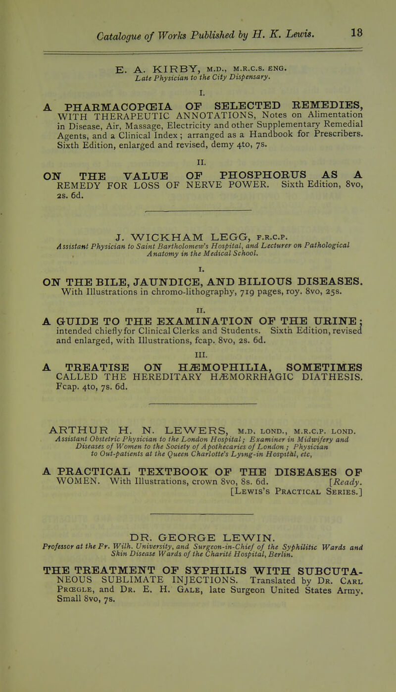 E. A. KIRBY, M.D., M.R.C.S. ENG. Late Physician to the City Dispensary. I. A PHARMACOPCEIA OP SELECTED REMEDIES, WITH THERAPEUTIC ANNOTATIONS, Notes on Alimentation in Disease, Air, Massage, Electricity and other Supplementary Remedial Agents, and a Clinical Index; arranged as a Handbook for Prescribers, Sixth Edition, enlarged and revised, demy 4to, 7s. II. ON THE VALUE OP PHOSPHORUS AS A REMEDY FOR LOSS OF NERVE POWER. Sixth Edition, 8vo, 2S. 6d. J. WICKHAM LEGG, f.r.c.p. Assistant Physician to Saint Bartholomew's Hospital, and Lecturer on Pathological Anatomy in the Medical School. I. ON THE BILE, JAUNDICE, AND BILIOUS DISEASES. With Illustrations in chromo-lithography, 719 pages, roy. 8vo, 25s. ir. A GUIDE TO THE EXAMINATION OP THE URINE; intended chiefly for Clinical Clerks and Students. Sixth Edition, revised and enlarged, with Illustrations, fcap. 8vo, 2s. 6d. III. A TREATISE ON H-ffiJMOPHILIA, SOMETIMES CALLED THE HEREDITARY HiEMORRHAGIC DIATHESIS. Fcap. 4to, 7s. 6d. ARTHUR H. N. LEWERS, m.d, lond., m.r.c.p. lond. Assistant Obstetric Physician to the London Hospital; Examiner in Midwifery and Diseases of Women to the Society of Apothecaries of London ; Physician to Out-patients at the Queen Charlotte's Lytng-in Hosptt/il, etc, A PRACTICAL TEXTBOOK OP THE DISEASES OP WOMEN. With Illustrations, crown Svo, 8s. 6d. [Ready. [Lewis's Practical Series.] DR. GEORGE LEWIN. Professor at the Fr. With. University, and Surgeon-in-Chief of the Syphilitic Wards and Skin Disease Wards of the Chariti Hospital, Berlin. THE TREATMENT OP SYPHILIS WITH SUBCUTA- NEOUS SUBLIMATE INJECTIONS. Translated by Dr. Carl Prcegle, and Dr. E. H. Gale, late Surgeon United States Army. Small Svo, 7s.