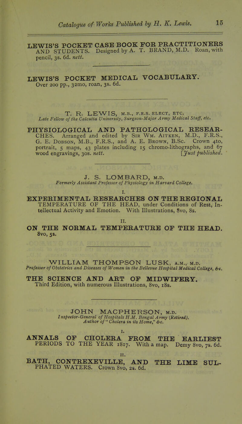 LEWIS'S POCKET CASE BOOK FOR PRACTITIONERS AND STUDENTS. Designed by A. T. BRAND, M.D. Roan, with pencil, 3s. 6d. nett. LEWIS'S POCKET MEDICAL VOCABULARY. Over 200 pp., 32mo, roan, 3s. 6d. T. R. LEWIS, M.B., F.R.S. ELECT, ETC, Late Fellow of the Calcutta University, Surgeon-Major Army Medical Staff, etc. PHYSIOLOGICAL AND PATHOLOGICAL RESEAR- CHES. Arranged and edited by Sir Wm. Aitken, M.D., F.R.S., G. E. DoBSON, M.B., F.R.S., and A. E. Brown, B.Sc. Crown 4to, portrait, 5 maps, 43 plates including 15 chromo-lithographs, and 67 wood engravings, 30s. nett. {jf^^i published. 3. S. LOMBARD, m.d. Formerly Assistant Professor 0/ Physiology in Harvard College. I. EXPERIMENTAL RESEARCHES ON THE REGIONAL TEMPERATURE OF THE HEAD, under Conditions of Rest, In- tellectual Activity and Emotion. With Illustrations, 8vo, 8s. II. ON THE NORMAL TEMPERATURE OF THE HEAD. 8vo, 5 s. WILLIAM THOMPSON LUSK, a.m., m.d. Professor of Obstetrics and Diseases of Women in the Bellevue Hospital Medical College, &c, THE SCIENCE AND ART OP MIDWIFERY. Third Edition, with numerous Illustrations, Svo, iSs. JOHN MACPHERSON, m.d. Inspector-General of Hospitals H.M. Bengal Army (Retired). Author of  Cholera in its Home &c. I. ANNALS OF CHOLERA FROM THE EARLIEST PERIODS TO THE YEAR 1817. With a map. Demy Svo, 7s. 6d. II. BATH, CONTREXEVILLE, AND THE LIME SUL- PHATED WATERS. Crown Svo, 2S. 6d.