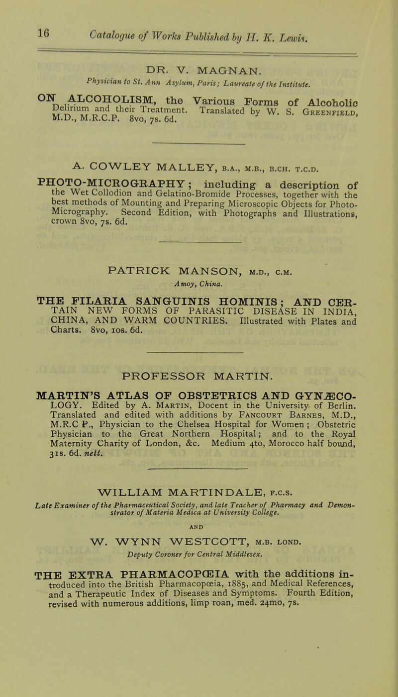 DR. V. MAGNAN. Physician to St. Ann Asylum, Paris; Laureate of the Institute. ^\ .ALCOHOLISM, the Various Forms of Alcoholic S^l^,I?o'^'^,,^^^'„' Translated by W. S, Greenfield, M.D., M.R.C.P. 8vo, 7s. 6d. A. COWLEY MALLEY, b.a., m.b., b.ch. t.c.d. PHOTO-MICROGRAPHY; including a description of the Wet Collodion and Gelatino-Bromide Processes, together with the best methods of Mounting and Preparing Microscopic Objects for Photo- Micrography. Second Edition, with Photographs and Illustrations, crown 8vo, 7s. 6d, PATRICK MANSON, m.d., cm. Amoy, China. THE FILARIA SANGUINIS HOMINIS; AND CER- TAIN NEW FORMS OF PARASITIC DISEASE IN INDIA, CHINA, AND WARM COUNTRIES. Illustrated with Plates and Charts. 8vo, los. 6d. PROFESSOR MARTIN. MARTIN'S ATLAS OF OBSTETRICS AND GYNECO- LOGY. Edited by A. Martin, Docent in the University of Berlin. Translated and edited with additions by Fancourt Barnes, M.D,, M.R.C p., Physician to the Chelsea Hospital for Women ; Obstetric Physician to the Great Northern Hospital; and to the Royal Maternity Charity of London, &c. Medium 4to, Morocco half boujid, 3IS. 6d. nett. WILLIAM MARTINDALE, f.c.s. Late Examiner of the Pharmaceutical Society, and late Teacher of Pharmacy and Demon- strator of Materia Medica at University College. AND W. WYNN WESTCOTT, m.b. lond. Deputy Coroner for Central Middlesex. THE EXTRA PHARMACOPOEIA with the additions in- troduced into the British Pharmacopoeia, 1885, and Medical References, and a Therapeutic Index of Diseases and Symptoms. Fourth Edition, revised with numerous additions, limp roan, med. 24mo, 7s.