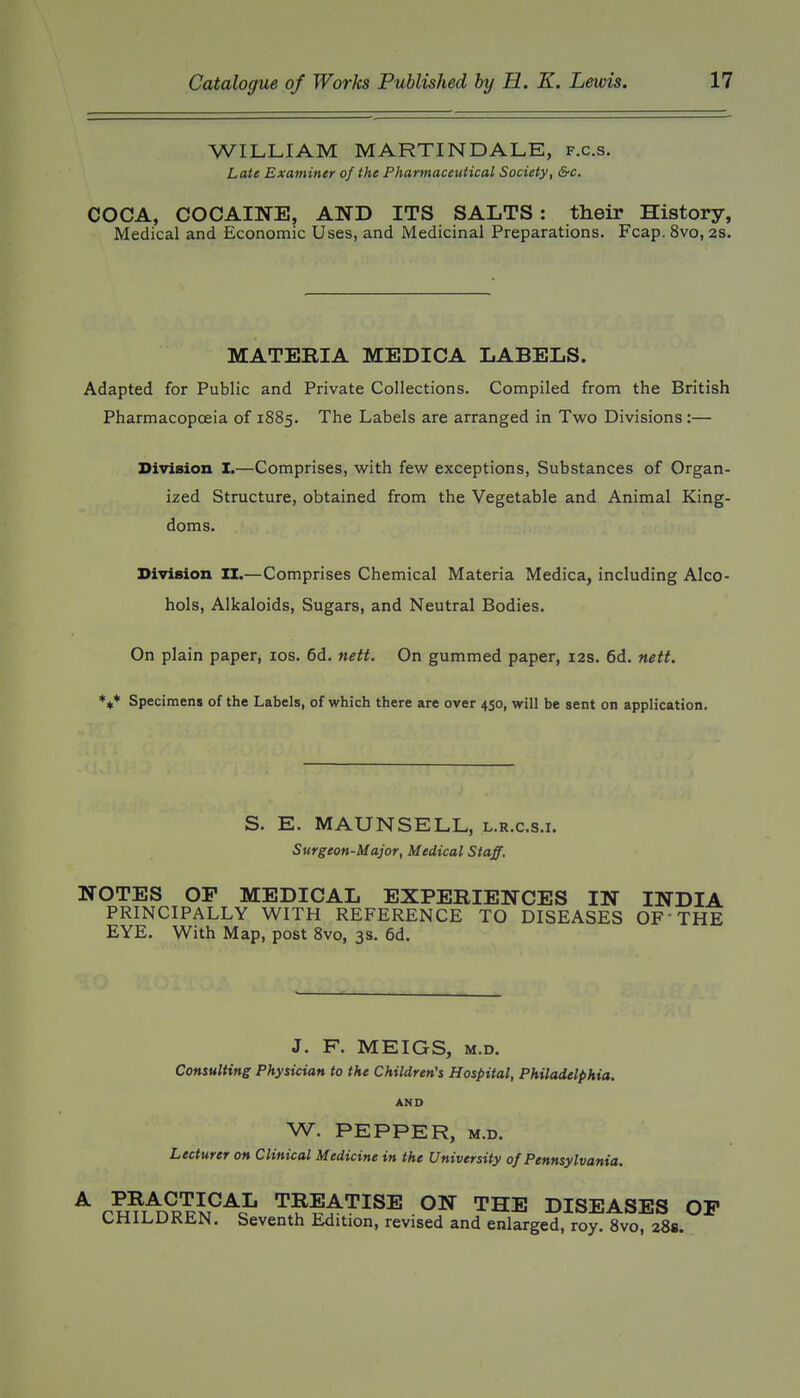 WILLIAM MARTINDALE, f.c.s. Late Examiner of the Pharmaceutical Society, &c. COCA, COCAINE, AND ITS SALTS: their History, Medical and Economic Uses, and JMedicinal Preparations. Fcap. 8vo, 2S. MATERIA MEDICA LABELS. Adapted for Public and Private Collections. Compiled from the British Pharmacopoeia of 1885. The Labels are arranged in Two Divisions:— Division X.—Comprises, with few exceptions, Substances of Organ- ized Structure, obtained from the Vegetable and Animal King- doms. Division ZI.—Comprises Chemical Materia Medica, including Alco- hols, Alkaloids, Sugars, and Neutral Bodies. On plain paper, los. 6d. nett. On gummed paper, 12s. 6d. nett. Specimens of the Labels, of which there are over 450, will be sent on application. S. E. MAUNSELL, l.r.c.s.i. Surgeon-Major, Medical Staff. NOTES OP MEDICAL EXPERIENCES IN INDIA PRINCIPALLY WITH REFERENCE TO DISEASES OF THE EYE. With Map, post 8vo, 3s. 6d. J. F. MEIGS, M.D. Consulting Physician to the Children's Hospital, Philadelphia. AND W. PEPPER, M.D. Lecturer on Clinical Medicine in the University of Pennsylvania. ^ PHu^n^PR^P^^ TREATISE ON THE DISEASES OP CHiLUKliN. Seventh Edition, revised and enlarged, roy. Svo, 28s.