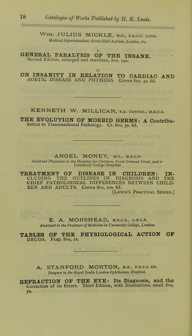 Wm. JULIUS MICKLE, m.d., f.r.c.p. lond. Medical Superintendent, Grove Hall Asylum, London, &c. GENERAL PARALYSIS OP THE INSANE. Second Edition, enlarged and rewritten, 8vo, 14s. II. ON INSANITY IN RELATION TO CARDIAC AND AORTIC DISEASE AND PHTHISIS. Crown 8vo, 3s. 6d. KENNETH W. MILLICAN, b.a. cantab., m.r.c.s. THE EVOLUTION OP MORBID GERMS: A Contribu- bution to Transcendental Pathology. Cr. 8vo, 3s. 6d. ANGEL MONEY, m.d., m.r.c.p. Assistant Physician to the Hospital for Children, Great Ormond Street, and to University College Hospital. TREATMENT OP DISEASE IN CHILDREN: IN- CLUDING THE OUTLINES OF DIAGNOSIS AND THE CHIEF PATHOLOGICAL DIFFERENCES BETWEEN CHILD- REN AND ADULTS. Crown 8vo, los. 6d. [Lewis's Practical Series.] E. A. MORSHEAD, m.r.c.s., l.r.c.p. Assistant to the Professor of Medicine in University College, London. TABLES OP THE PHYSIOLOGICAL ACTION OP DRUGS. Fcap. Svo, is. A. STANFORD MORTON, m.b., f.r.c.s. ed. Surgeon to the Royal South London Ophthalmic Hospital. REFRACTION OP THE EYE: Its Diagnosis, and the Correction of its Errors. Third Edition, with Illustrations, small 8vo. 3S-