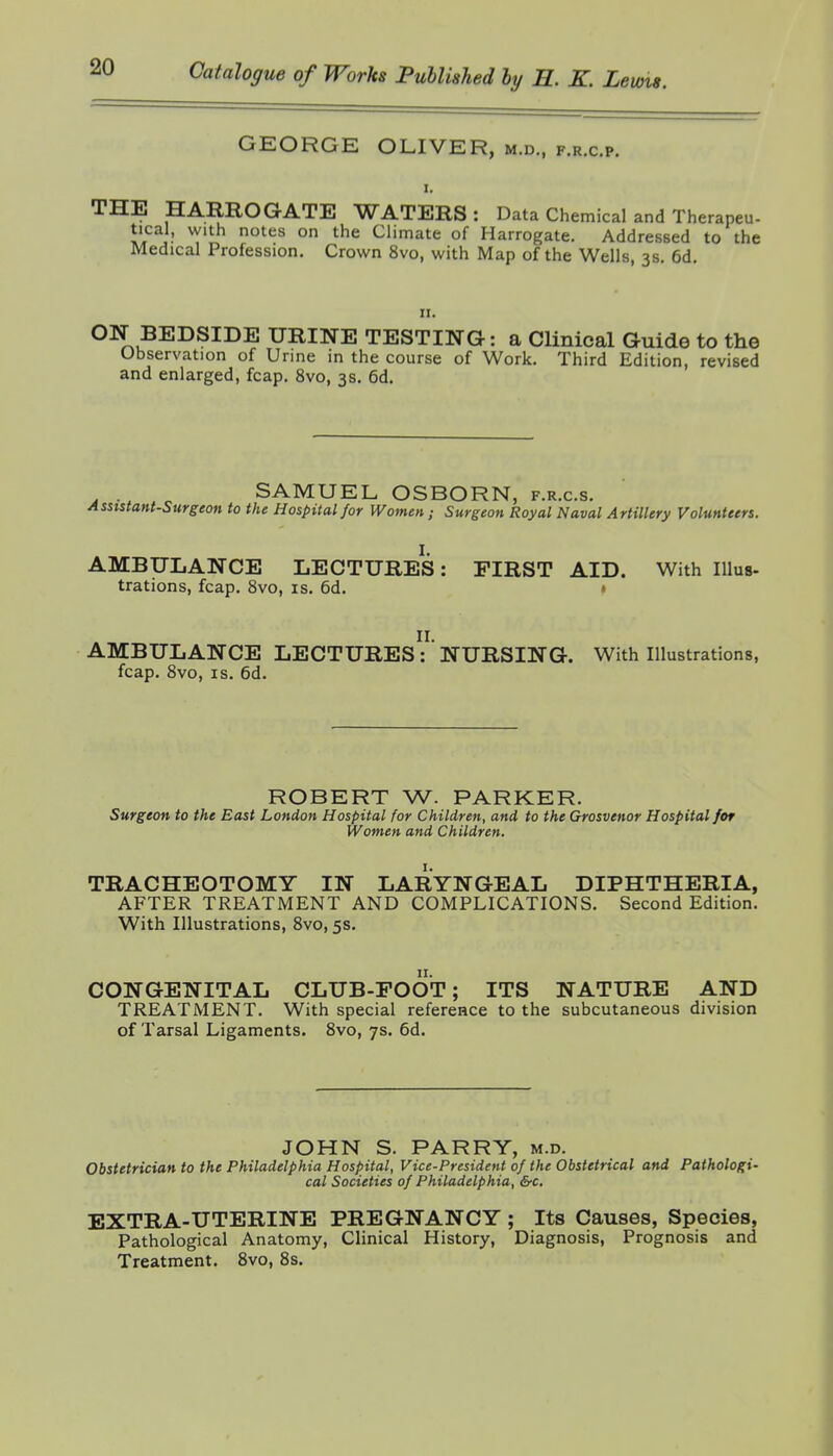 GEORGE OLIVER, m.d., f.r.c.p. I. THE HARROGATE WATERS: Data Chemical and Therapeu- tical, with notes on the Chmate of Harrogate. Addressed to the Medical Profession. Crown 8vo, with Map of the Wells, 3s. 6d. 11. ON BEDSIDE URINE TESTING: a Clinical Guide to the Observation of Urine in the course of Work. Third Edition, revised and enlarged, fcap. 8vo, 3s. 6d. SAMUEL OSBORN, f.r.c.s. Asststant-Surgeon to the Hospital for Women; Surgeon Royal Naval Artillery Volunteers. AMBULANCE LECTURES: FIRST AID. With Illus- trations, fcap. 8vo, is. 6d. • AMBULANCE LECTUREs' NURSING. With Illustrations, fcap. 8vo, IS. 6d. ROBERT W. PARKER. Surgeon to the Bast London Hospital for Children, and to the Grosvenor Hospital for Women and Children. TRACHEOTOMY IN LARYNGEAL DIPHTHERIA, AFTER TREATMENT AND COMPLICATIONS. Second Edition. With Illustrations, 8vo, 5s. CONGENITAL CLUB-FOOT; ITS NATURE AND TREATMENT. With special reference to the subcutaneous division of Tarsal Ligaments. 8vo, 7s. 6d. JOHN S. PARRY, m.d. Obstetrician to the Philadelphia Hospital, Vice-President of the Obstetrical and Pathologi- cal Societies of Philadelphia, &c, EXTRA-UTERINE PREGNANCY ; Its Causes, Species, Pathological Anatomy, Clinical History, Diagnosis, Prognosis and Treatment. 8vo, 8s.