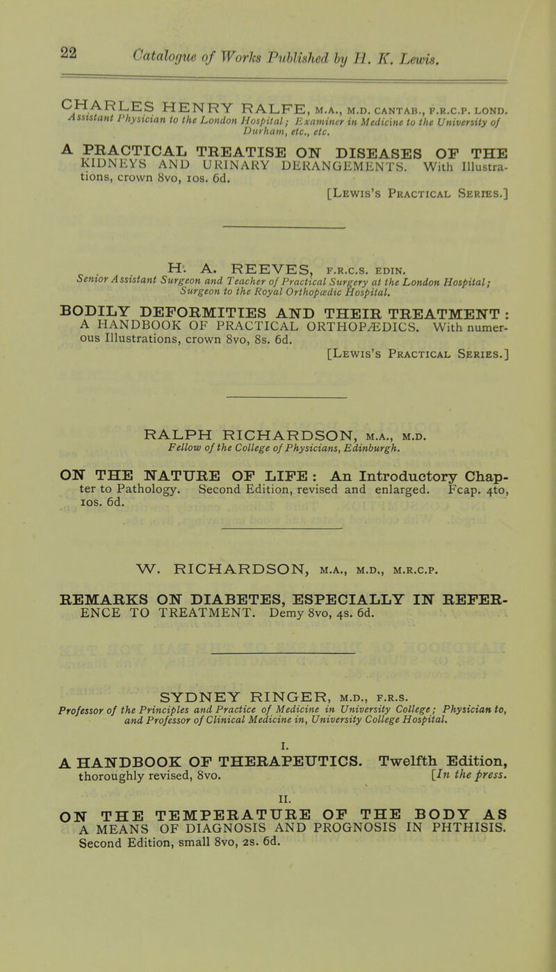 CHARLES HENRY RALFE, m.a., m.d. cantab., f.r.c.p. lond. Assistant Physician to the London Hospital; Examiner in Medicine to the University of Durham, etc., etc. A PRACTICAL TREATISE ON DISEASES OF THE KIDNEYS AND URINARY DERANGEMENTS. With Illustra- tions, crown 8vo, los. 6d. [Lewis's Practical Series.] H. A. REEVES, f.r.c.s. edin. Senior Assistant Surgeon and Teacher of Practical Surgery at the London Hospital; Surgeon to the Royal Orthopcedic Hospital. BODILY DEFORMITIES AND THEIR TREATMENT : A HANDBOOK OF PRACTICAL ORTHOPEDICS. With numer- ous Illustrations, crown 8vo, 8s. 6d. [Lewis's Practical Series.] RALPH RICHARDSON, m.a., m.d. Fellow of the College of Physicians, Edinburgh. ON THE NATURE OF LIFE : An Introductory Chap- ter to Pathology. Second Edition, revised and enlarged. Fcap. 4to, los. 6d. W. RICHARDSON, m.a., m.d., m.r.c.p. REMARKS ON DIABETES, ESPECIALLY IN REFER- ENCE TO TREATMENT. Demy 8vo, 4s. 6d. SYDNEY RINGER, m.d., f.r.s. Professor of the Principles and Practice of Medicine in University College; Physician to, and Professor of Clinical Medicine in. University College Hospital. I. A HANDBOOK OF THERAPEUTICS. Twelfth Edition, thoroughly revised, 8vo. [In the press. II. ON THE TEMPERATURE OF THE BODY AS A MEANS OF DIAGNOSIS AND PROGNOSIS IN PHTHISIS. Second Edition, small 8vo, 2S. 6d.