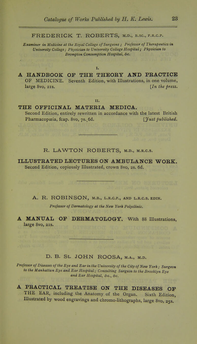 FREDERICK T. ROBERTS, m.d., b.sc, f.r.c.p. Examiner in Medicine at the Royal College of Surgeons ; Professor of Therapeutics in University College ; Physician to University College Hospital; Physician to Brompton Consumption Hospital, &c. I. A HANDBOOK OP THE THEORY AND PRACTICE OF MEDICINE. Seventh Edition, with Illustrations, in one volume, large 8vo, 21s. [In the press. II. THE OPFICINAL MATERIA MEDICA. Second Edition, entirely rewritten in accordance with the latest British Pharmacopoeia, fcap. 8vo, 7S._6d. [yust published. R. LAWTON ROBERTS, m.d., m.r.c.s. ILLUSTRATED LECTURES ON AMBULANCE WORK. Second Edition, copiously Illustrated, crown 8vo, 2S. 6d. A. R. ROBINSON, m.b., l.r.c.p., and l.r.c.s. edin. Professor of Dermatology at the New York Polyclinic, A MANUAL OP DERMATOLOGY. With 88 Illustrations, large 8vo, 21s. D. B. St. JOHN ROOSA, m.a., m.d. Professor of Diseases of the Eye and Ear in the University of the City of New York; Surgeon to the Manhattan Eye and Ear Hospital; Consulting Surgeon to the Brooklyn Eye and Ear Hospital, &c., &c. A PRACTICAL TREATISE ON THE DISEASES OP THE EAR, including the Anatomy of the Organ. Sixth Edition, Illustrated by wood engravings and chromo-lithographs, large 8vo, 25 s.