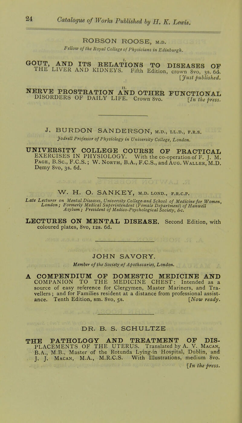 ROBSON ROOSE, m.d. Fellow of the Royal College of Physicians in Edinburgh. ^^Yrf^' r ^^^'^^ ^^^ RELATIONS TO DISEASES OP THE LIVER AND KIDNEYS. Eifth Edition, crown 8vo 38. 6d. [yust published. ^^n?^?ri????7.^^'^^0^ ^'^^ OTHER FUNCTIONAL DISORDERS OF DAILY LIFE. Crown 8vo. lln the press. J. BURDON SANDERSON, m.d., ll.d., f.r.s. Jodrell Professor of Physiology in University College, London. UNIVERSITY COLLEGE COURSE OP PRACTICAL EXERCISES IN PHYSIOLOGY. With the co-operation of F. J. M. Page, B.Sc, F.C.S. ; W. North, B.A., F.C.S., and Aug. Waller, M.D. Demy 8vo, 3s. 6d. W. H. O. SANKEY, m.d. lond., f.r.c.p. Late Lecturer on Mental Diseases, University College and School of Medicine for Women, London; Formerly Medical Superintendent (Female Department) of Hanwell Asylum; President of Medico-Psychological Society, &c. LECTURES ON MENTAL DISEASE. Second Edition, with coloured plates, Svo, 12s. 6d. JOHN SAVORY. Member of the Society ■of Apothecaries, London. A COMPENDIUM OP DOMESTIC MEDICINE AND COMPANION TO THE MEDICINE CHEST: Intended as a source of easy reference for Clergymen, Master Mariners, and Tra- vellers ; and for Families resident at a distance from professional assist- ance. Tenth Edition, sm. Svo, 5s. [Now ready. DR. B. S. SCHULTZE THE PATHOLOGY AND TREATMENT OP DIS- PLACEMENTS OF THE UTERUS. Translated by A. V. Macan, B.A., M.B., Master of the Rotunda Lying-in Hospital, Dublin, and J. J. Macan, M.A., M.R.C.S. With Illustrations, medium Svo. [/m the press.