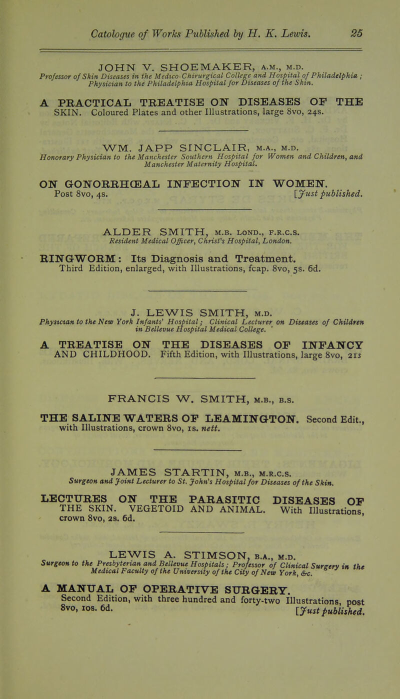 JOHN V. SHOEMAKER, a.m., m.d. Professor of Skin Diseases in the Medtco-Chirurgical College and Hospital of Philadelphia ; Pkysictan to the Philadelphia Hospital for Diseases of the Skin. A PRACTICAL TREATISE ON DISEASES OF THE SKIN. Coloured Plates and other Illustrations, large 8vo, 24s. WM. JAPP SINCLAIR, m.a., m.d. Honorary Physician to the Manchester Southern Hospital for Women and Children, and Manchester Maternity Hospital. ON GONORRHCEAL INFECTION IN WOMEN. Post 8vo, 4S. \_jfust published. ALDER SMITH, m.b. lond., f.r.c.s. Resident Medical Officer, Christ's Hospital, London. RING-WORM: Its Diagnosis and Treatment. Third Edition, enlarged, with Illustrations, fcap. 8vo, 5s. 6d. J. LEWIS SMITH, M.D. Physician to the New York Infants' Hospital; Clinical Lecturer on Diseases of Children in Bellevue Hospital Medical College. A TREATISE ON THE DISEASES OP INFANCY AND CHILDHOOD, Fifth Edition, with Illustrations, large 8vo, 215 FRANCIS W. SMITH, m.b., b.s. THE SALINE WATERS OF LEAMINGTON. Second Edit., with Illustrations, crown 8vo, is. nett. JAMES STARTIN, m.b., m.r.c.s. Surgeon and Joint Lecturer to St. John's Hospital for Diseases of the Skin. LECTURES ON THE PARASITIC DISEASES OP THE SKIN. VEGETOID AND ANIMAL. With Illustrations, crown Svo, 2S. 6d. LEWIS A. STIMSON, b.a., m.d. Surgeon to the Presbyterian and Bellevue Hospitals; Professor of Clinical Surgery in the Medical Faculty of the University of the City of New York, A MANUAL OP OPERATIVE SURGERY. Second Edition, with three hundred and forty-two Illustrations, post Svo, 108. 6d. [y^^f published.