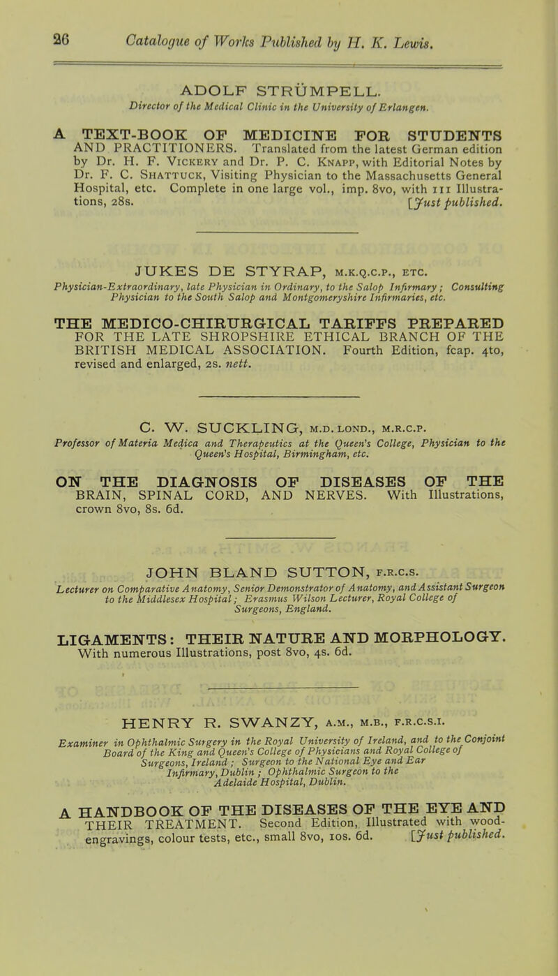 ADOLF STRUMPELL. Director of the Medical Clinic in the University of Erlangen. A TEXT-BOOK OP MEDICINE FOR STUDENTS AND PRACTITIONERS. Translated from the latest German edition by Dr. H. F. Vickery and Dr. P. C. Knapp, with Editorial Notes by Dr. F. C. Shattuck, Visiting Physician to the Massachusetts General Hospital, etc. Complete in one large vol., imp. 8vo, with iii Illustra- tions, 28s. IJust published. JUKES DE STYRAP, m.k.q.c.p., etc. Physician-Extraordinary, late Physician in Ordinary, to the Salop Infirmary; Consulting Physician to the South Salop and Montgomeryshire Infirmaries, etc. THE MEDICO-CHIRTJRGICAL TARIFFS PREPARED FOR THE LATE SHROPSHIRE ETHICAL BRANCH OF THE BRITISH MEDICAL ASSOCIATION. Fourth Edition, fcap. 4to, revised and enlarged, 2s. 7iett. C. W. SUCKLING, M.D. LOND., m.r.c.p. Professor of Materia Medica and Therapeutics at the Queen's College, Physician to the Queen's Hospital, Birmingham, etc. ON THE DIAGNOSIS OF DISEASES OF THE BRAIN, SPINAL CORD, AND NERVES. With Illustrations, crown 8vo, 8s. 6d. JOHN BLAND SUTTON, f.r.c.s. Lecturer on Comparative Anatomy, Senior Demonstrator of Anatomy, and Assistant Surgeon to the Middlesex Hospital; Erasmus Wilson Lecturer, Royal College of Surgeons, England. LIGAMENTS: THEIR NATURE AND MORPHOLOGY. With numerous Illustrations, post 8vo, 4s. 6d. HENRY R. SWANZY, a.m., m.b., f.r.c.s.i. Examiner in Ophthalmic Surgery in the Royal University of Ireland, and to the Conjoint Board of the King and Queen's College of Physicians and Royal College of Surgeons, Ireland ; Surgeon to the National Eye and Ear Infirmary, Dublin ; Ophthalmic Surgeon to the Adelaide Hospital, Dublin. A HANDBOOK OP THE DISEASES OP THE EYE AND THEIR TREATMENT. Second Edition, Illustrated with wood- engravings, colour tests, etc., small 8vo, los. 6d. [jftist published.