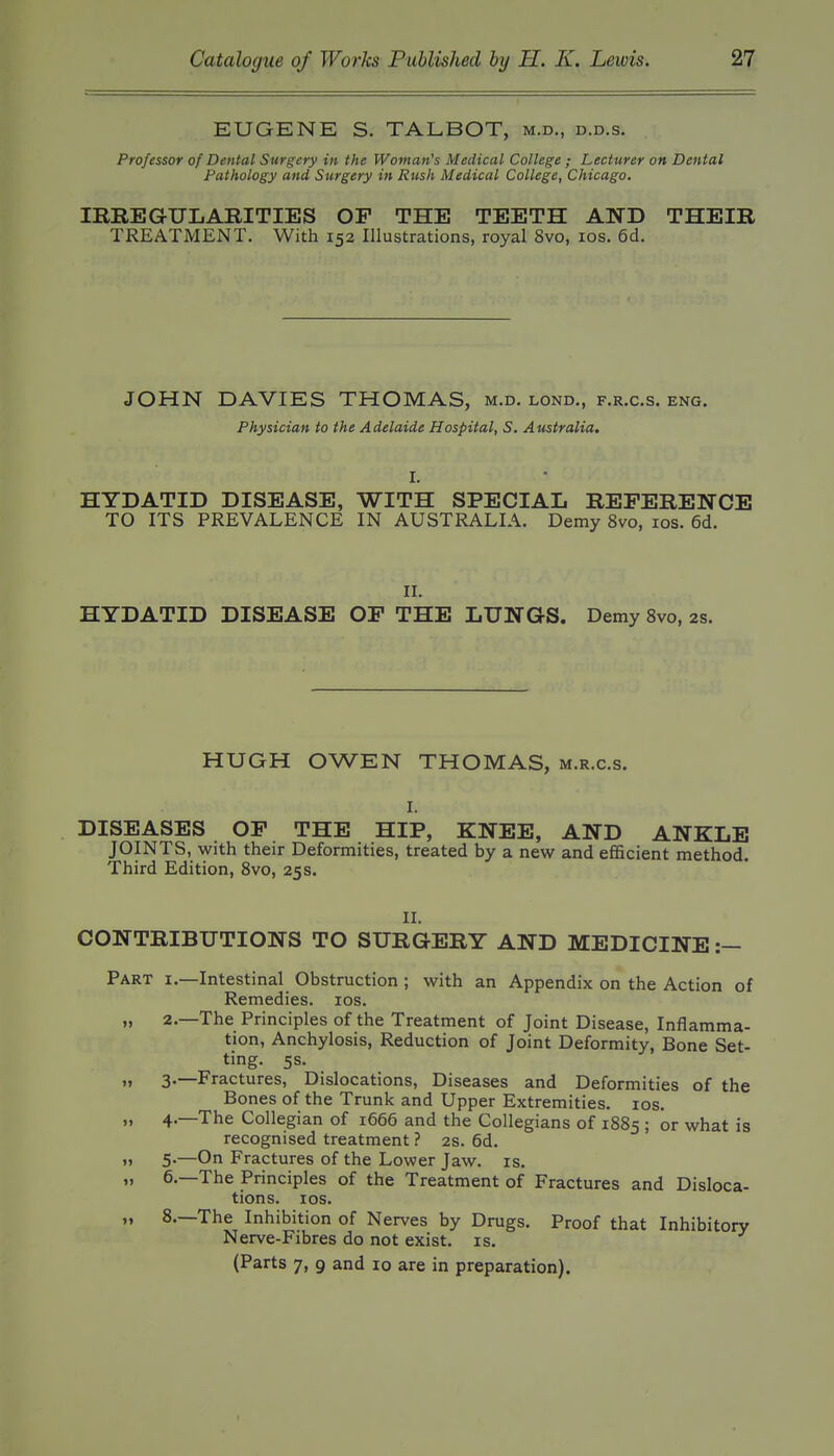 EUGENE S. TALBOT, m.d., d.d.s. Professor of Dental Surgery in the Woman's Medical College ; Lecturer on Dental Pathology and Surgery in Rush Medical College, Chicago. milEGULAEITIES OF THE TEETH AND THEIR TREATMENT. With 152 Illustrations, royal 8vo, los. 6d. JOHN DAVIES THOMAS, m.d. lond., f.r.c.s. eng. Physician to the Adelaide Hospital, S. Australia, HYDATID DISEASE, WITH SPECIAL REFERENCE TO ITS PREVALENCE IN AUSTRALIA. Demy 8vo, los. 6d. II. HYDATID DISEASE OF THE LUNGS. Demy 8vo, 2s. HUGH OWEN THOMAS, m.r.c.s. I. DISEASES OF THE HIP, KNEE, AND ANKLE JOINTS, with their Deformities, treated by a new and efficient method. Third Edition, 8vo, 25s. II. CONTRIBUTIONS TO SURGERY AND MEDICINE :— Part i.—Intestinal Obstruction ; with an Appendix on the Action of Remedies. los. „ 2.—The Principles of the Treatment of Joint Disease, Inflamma- tion, Anchylosis, Reduction of Joint Deformity, Bone Set- ting. 5s. n 3.—Fractures, Dislocations, Diseases and Deformities of the Bones of the Trunk and Upper Extremities. los. „ 4.—The Collegian of 1666 and the Collegians of 1885 ; or what is recognised treatment ? 2s. 6d. ,» 5-—On Fractures of the Lower Jaw. is. „ 6.—The Principles of the Treatment of Fractures and Disloca- tions, los. „ 8.—The Inhibition of Nerves by Drugs. Proof that Inhibitory Nerve-Fibres do not exist, is. (Parts 7, 9 and 10 are in preparation).