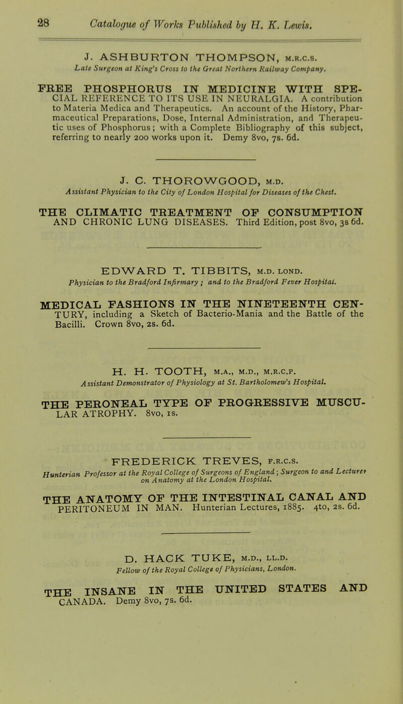 J. ASHBURTON THOMPSON, m.r.c.s. Late Surgeon at King's Cross to the Great Northern Railway Company. FREE PHOSPHORUS IN MEDICINE WITH SPE- CIAL REFERENCE TO ITS USE IN NEURALGIA. A contribution to Materia Medica and Therapeutics. An account of the History, Phar- maceutical Preparations, Dose, Internal Administration, and Therapeu- tic uses of Phosphorus; with a Complete Bibliography of this subject, referring to nearly 200 works upon it. Demy 8vo, 7s. 6d. J. C. THOROWGOOD, m.d. Assistant Physician to the City of London Hospital for Diseases of the Chest. THE CLIMATIC TREATMENT OP CONSUMPTION AND CHRONIC LUNG DISEASES. Third Edition, post 8vo, 3s 6d. EDWARD T, TIBBITS, m.d. lond. Physician to the Bradford Infirmary ; and to the Bradford Fever Hospital. MEDICAL FASHIONS IN THE NINETEENTH CEN- TURY, including a Sketch of Bacterio-Mania and the Battle of the Bacilli. Crown 8vo, 2S. 6d. H. H. TOOTH, M.A., M.D., M.R.C.P, Assistant Demonstrator of Physiology at St. Bartholomew's Hospital. THE PERONEAL TYPE OP PROGRESSIVE MUSCU- LAR ATROPHY. 8vo, is. FREDERICK TREVES, f.r.c.s. Hunterian Professor at the Royal College of Surgeons of England; Surgeon to and Lecturer on Anatomy at the London Hospital. THE ANATOMY OP THE INTESTINAL CANAL AND PERITONEUM IN MAN. Hunterian Lectures, 1885. 4to, 2s. 6d. D. HACK TUKE, m.d., ll.d. Fellow of the Royal College of Physicians, London. THE INSANE IN THE UNITED STATES AND CANADA. Demy 8vo, 7s. 6d.
