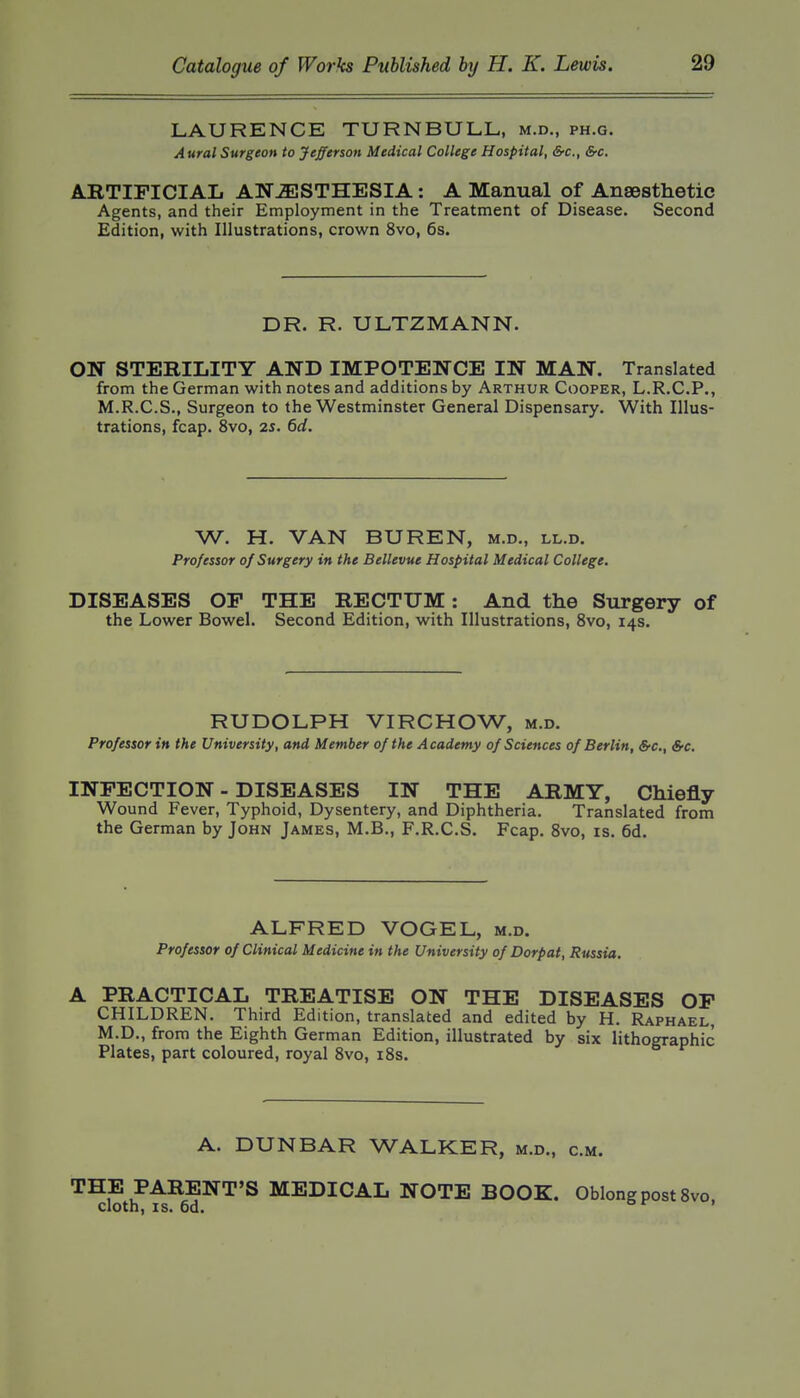 LAURENCE TURNBULL, m.d., ph.g. Aural Surgeon to Jefferson Medical College Hospital, &c., &c. ARTIFICIAL ANESTHESIA: A Manual of Anaesthetic Agents, and their Employment in the Treatment of Disease. Second Edition, with Illustrations, crown 8vo, 6s. DR. R. ULTZMANN. ON STERILITY AND IMPOTENCE IN MAN. Translated from the German with notes and additions by Arthur Cooper, L.R.C.P., M.R.C.S., Surgeon to the Westminster General Dispensary. With Illus- trations, fcap. 8vo, 25. 6d, W. H. VAN BUREN, m.d., ll.d. Professor of Surgery in the Bellevue Hospital Medical College. DISEASES OP THE RECTUM: And the Surgery of the Lower Bowel. Second Edition, with Illustrations, 8vo, 14s. RUDOLPH VIRCHOW, m.d. Professor in the University, and Member of the Academy of Sciences of Berlin, &c., &e. INFECTION - DISEASES IN THE ARMY, Chiefly Wound Fever, Typhoid, Dysentery, and Diphtheria. Translated from the German by John James, M.B., F.R.C.S. Fcap. 8vo, is. 6d. ALFRED VOGEL, m.d. Professor of Clinical Medicine in the University of Dorpat, Russia, A PRACTICAL TREATISE ON THE DISEASES OP CHILDREN. Third Edition, translated and edited by H. Raphael, M.D., from the Eighth German Edition, illustrated by six lithographic Plates, part coloured, royal 8vo, i8s. A. DUNBAR WALKER, m.d., cm. THE PARENT'S MEDICAL NOTE BOOK. Oblong post 8vo, cloth, IS. 6d. o r I