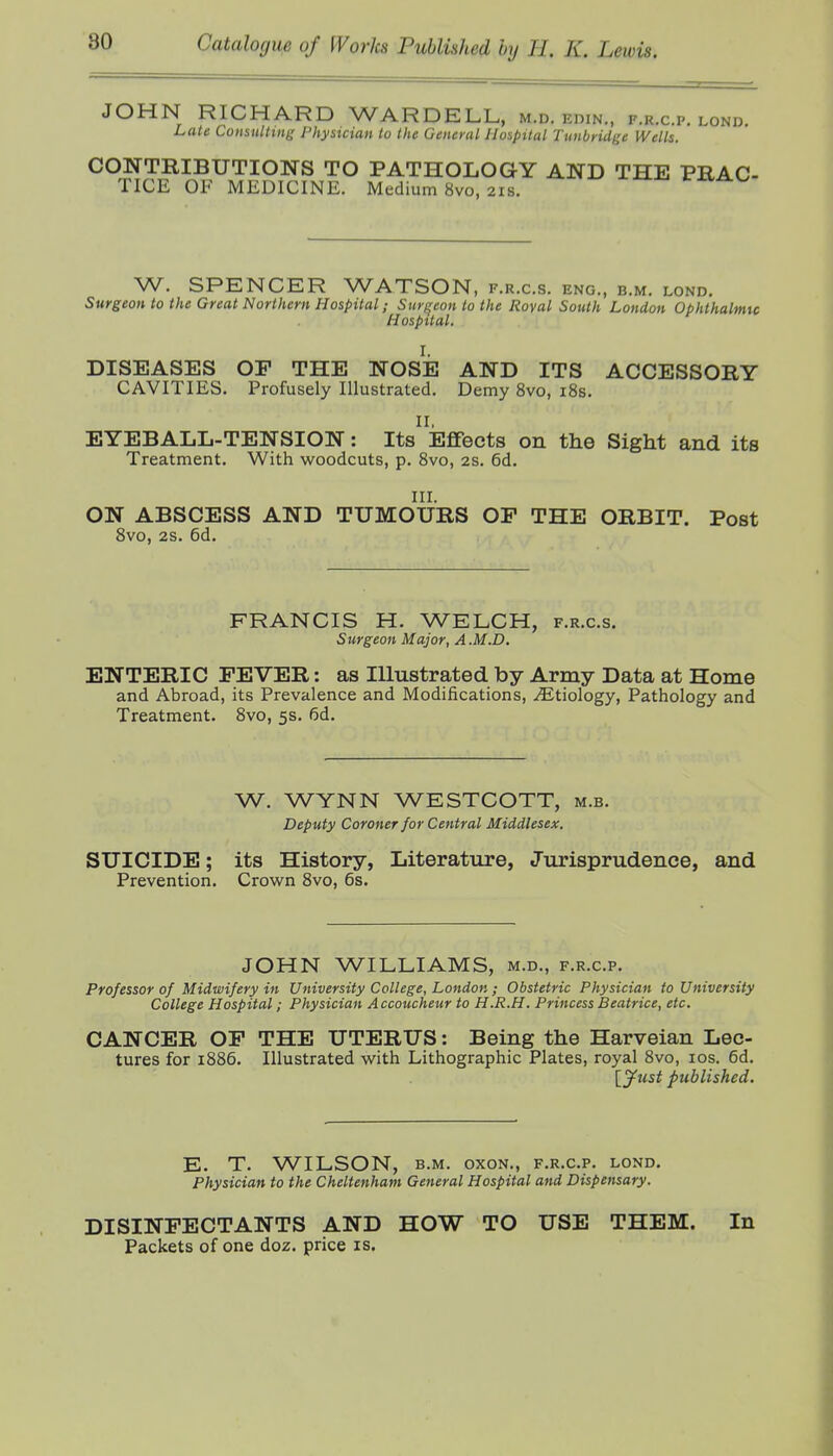 JOHN RICHARD WARDELL, m.d. edin., f.r.c.p. lond. Late Consulting Physician lu the General Hospital Tunbridge Wells. CONTRIBUTIONS TO PATHOLOGY AND THE PRAC- TICE OF MEDICINE. Medium 8vo, 21s. iraJi^K. W. SPENCER WATSON, f.r.c.s. eng., b.m. lond. Surgeon to the Great Northern Hospital; Surf^eon to the Royal South London Ophthalmtc Hospital. I. DISEASES OP THE NOSE AND ITS ACCESSORY CAVITIES. Profusely Illustrated. Demy 8vo, iSs. II, EYEBALL-TENSION: Its Effects on the Sight and its Treatment. With woodcuts, p. Svo, 2s. 6d. in. ON ABSCESS AND TUMOURS OP THE ORBIT. Post Svo, 2S. 6d. FRANCIS H. WELCH, f.r.c.s. Surgeon Major, A.M.D. ENTERIC PEVER: as Illustrated by Army Data at Home and Abroad, its Prevalence and Modifications, Etiology, Pathology and Treatment. Svo, 5s. 6d. W, WYNN WESTCOTT, m.b. Deputy Coroner for Central Middlesex. SUICIDE; its History, Literature, Jurisprudence, and Prevention. Crov/n Svo, 6s. JOHN WILLIAMS, m.d., f.r.c.p. Professor of Midwifery in University College, London ; Obstetric Physician to University College Hospital; Physician Accoucheur to H.R.H. Princess Beatrice, etc. CANCER OP THE UTERUS: Being the Harveian Lec- tures for 1886. Illustrated with Lithographic Plates, royal Svo, los. 6d. \_yust published. E. T. WILSON, B.M. oxoN., f.r.c.p. lond. Physician to the Cheltenham General Hospital and Dispensary. DISINPECTANTS AND HOW TO USE THEM. In Packets of one doz. price is.