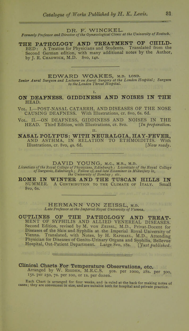 DR. f! WINCKEL. Formerly Professor and Director of the Gyncecological Clinic at the University of Rostock. THE PATHOLOGY AND TBEATMENT OF CHILD- BED : A Treatise for Physicians and Students. Translated from the Second German edition, with many additional notes by the Author, by J. R. Chadwick, M.D. 8vo, 14s. EDWARD WOAKES, m.d. lond. Senior Aural Surgeon and Lecturer on Aural Surgery at the London Hospital; Surgeon to the London Throat Hospital. ON DEAFNESS, GIDDINESS AND NOISES IN THE HEAD. Vol. I.—POST-NASAL CATARRH, AND DISEASES OF THE NOSE CAUSING DEAFNESS. With Illustrations, cr. 8vo, 6s. 6d. Vol. II.—ON DEAFNESS, GIDDINESS AND NOISES IN THE HEAD. Third Edition, with Illustrations, cr. 8vo. [J« preparation. II. NASAL POLYPUS: WITH NEURALGIA, HAY-FEVER, AND ASTHMA, IN RELATION TO ETHMOIDITIS. With Illustrations, cr. 8vo, 4s. 6d. [Now ready. DAVID YOUNG, m.c, m.b., m.d. Licentiate of the Royal College of Physicians, Edinburgh ; Licentiate of the Royal College of Surgeons, Edinburgh ; Fellow of, and late Examiner in Midwifery to, the University of Bombay ; etc. ROME IN WINTER AND THE TUSCAN HILLS IN SUMMER. A Contribution to the Climate of Italy. Small 8vo, 6s. HERMANN VON ZEISSL, m.d. Late Professor at the Imperial Royal University of Vienna, OUTLINES OF THE PATHOLOGY AND TREAT- MENT OF SYPHILIS AND ALLIED VENEREAL DISEASES. Second Edition, revised by M. von Zeissl, M.D., Privat-Docent for Diseases of the Skin and Syphilis at the Imperial Royal University of Vienna. Translated, with Notes, by H. Raphael, M.D., Attending Physician for Diseases of Genito-Urinary Organs and Syphilis, Bellevue Hospital, Out-Patient Department. Large 8vo, i8s. [Just published. Clinical Charts For Temperature Observations, etc. Arranged by W. Rigden, M.R.C.S. 50s. per 1000, 28s. per 500, 15s. per 250, 7s. per 100, or is. per dozen. ^^^ arranged for four weeks, and is ruled at the back for making notes of cases; they are convenient in size, and are suitable both for hospital and private practice.