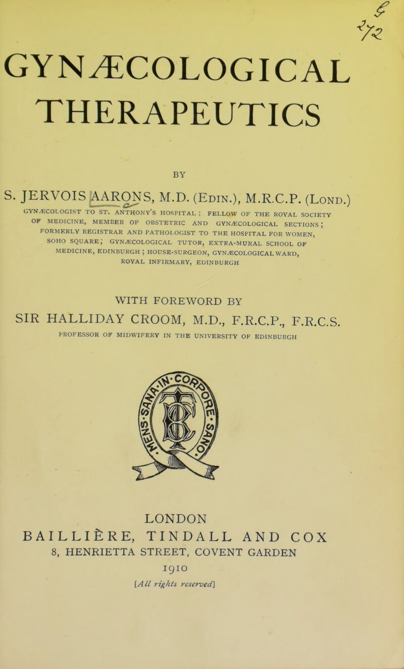 GYNECOLOGICAL THERAPEUTICS BY S. JERVOIS AARONS, M.D. (Edin.), M.R.C.P. (Lond.) GYNAECOLOGIST TO ST. ANTHONV's HOSPITAL ; FELLOW OF THE ROYAL SOCIETY OP- MEDICINE, MEMBER OF OBSTETRIC AND GYNECOLOGICAL SECTIONS; FORMERLY REGISTRAR AND PATHOLOGIST TO THE HOSPITAL FOR WOMEN, soHo square; gynaecological tutor, extra-mukal school of MEDICINE, Edinburgh; house-surgeon, gynaecological ward, royal infirmary, EDINBURGH WITH FOREWORD BY SIR HALLIDAY CROOM, M.D, F.R.C.P., F.R.C.S. PROFESSOR OF MIDWIFERY IN THE UNIVERSITY OF EDINBURGH LONDON BAILLlfeRE, TINDALL AND COX 8, HENRIETTA STREET, COVENT GARDEN 1910 [Ail 7ights reserved]