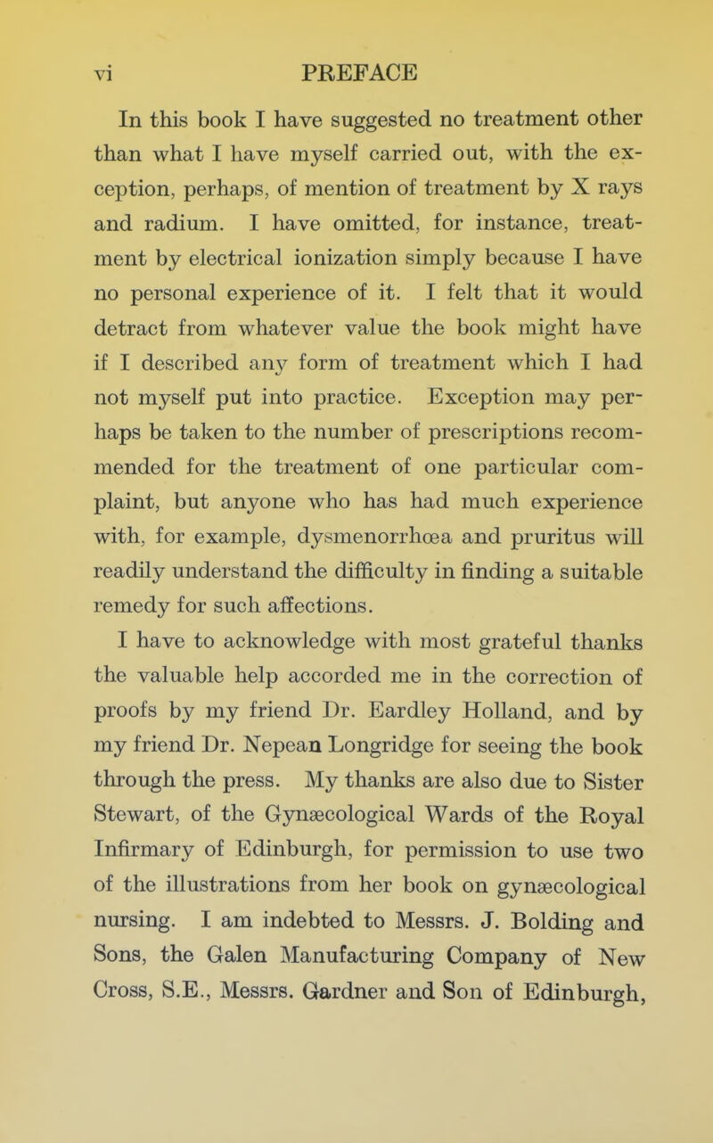 In this book I have suggested no treatment other than what I have myself carried out, with the ex- ception, perhaps, of mention of treatment by X rays and radium. I have omitted, for instance, treat- ment by electrical ionization simply because I have no personal experience of it. I felt that it would detract from whatever value the book might have if I described any form of treatment which I had not myself put into practice. Exception may per- haps be taken to the number of prescriptions recom- mended for the treatment of one particular com- plaint, but anyone who has had much experience with, for example, dysmenorrhoea and pruritus will readily understand the difficulty in finding a suitable remedy for such affections. I have to acknowledge with most grateful thanks the valuable help accorded me in the correction of proofs by my friend Dr. Eardley Holland, and by my friend Dr. Nepean Longridge for seeing the book through the press. My thanks are also due to Sister Stewart, of the Gynaecological Wards of the Royal Infirmary of Edinburgh, for permission to use two of the illustrations from her book on gynaecological nursing. I am indebted to Messrs. J. Bolding and Sons, the Galen Manufacturing Company of New Cross, S.E., Messrs. Gardner and Son of Edinburgh,