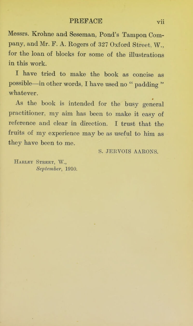 Messrs. Krohne and Seseman, Pond's Tampon Com- pany, and Mr. F. A. Rogers of 327 Oxford Street, W., for the loan of blocks for some of the illustrations in this work. I have tried to make the book as concise as possible—in other words, I have used no  padding  whatever. As the book is intended for the busy general practitioner, my aim has been to make it easy of reference and clear in direction. I trust that the fruits of my experience may be as useful to him as they have been to me. S. JEEVOIS AARONS. Harley Street, W., September, 1910.