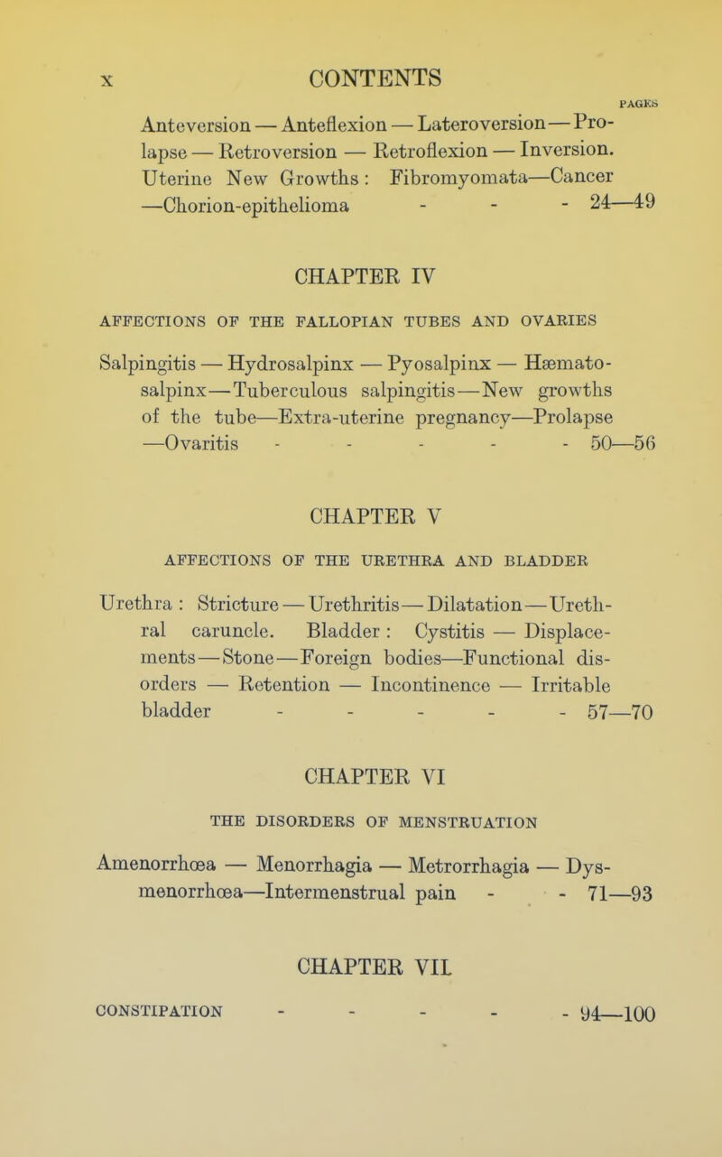 PAGKS Antevcrsion — Anteflexion — Lateroversion—Pro- lapse — Retroversion — Retroflexion — Inversion. Uterine New Growths : Fibromyomata—Cancer —Chorion-epithelioma - - - 24—49 CHAPTER IV AFFECTIONS OF THE FALLOPIAN TUBES AND OVARIES Salpingitis — Hydrosalpinx — Pyosalpinx — Hsemato- salpinx—Tuberculous salpingitis—New growths of the tube—Extra-uterine pregnancy—Prolapse —Ovaritis ----- 50—56 CHAPTER V AFFECTIONS OF THE URETHRA AND BLADDER Urethra : Stricture — Urethritis—Dilatation—Ureth- ral caruncle. Bladder : Cystitis — Displace- ments— Stone—Foreign bodies—Functional dis- orders — Retention — Incontinence — Irritable bladder ----- 57—70 CHAPTER VI THE DISORDERS OF MENSTRUATION Amenorrhoea — Menorrhagia — Metrorrhagia — Dys- menorrhoea—Intermenstrual pain - - 71—93 CHAPTER VIL CONSTIPATION - 94—100