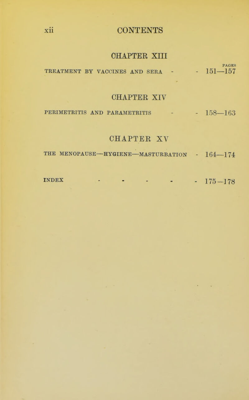 CHAPTER XIII PAGES TREATMENT BY VACCINES AND SERA - - 151—157 CHAPTER XIV PERIMETRITIS AND PARAMETRITIS - - 158—163 CHAPTER XV THE MENOPAUSE—HYGIENE—MASTURBATION - 164—174 INDEX 175-178