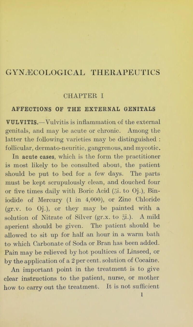 GYNAECOLOGICAL THERAPEUTICS CHAPTER I AFFECTIONS OF THE EXTERNAL GENITALS VULVITIS.—Vulvitis is inflammation of the external genitals, and may be acute or chronic. Among the latter the following varieties may be distinguished : follicular, dermato-neuritic, gangrenous, and mycotic. In acute cases, which is the form the practitioner is most likely to be consulted about, the patient should be put to bed for a few days. The parts must be kept scrupulously clean, and douched four or five times daily with Boric Acid (5i. to Oj.), Bin- iodide of Mercury (1 in 4,000), or Zinc Chloride (gr.v. to Oj.), or they may be painted with a solution of Nitrate of Silver (gr.x. to 31.). A mild aperient should be given. The patient should be allowed to sit up for half an hour in a warm bath to which Carbonate of Soda or Bran has been added. Pain may be relieved by hot poultices of Linseed, or by the application of a 2 per cent, solution of Cocaine. An important point in the treatment is to give clear instructions to the patient, nurse, or mother how to carry out the treatment. It is not sufficient