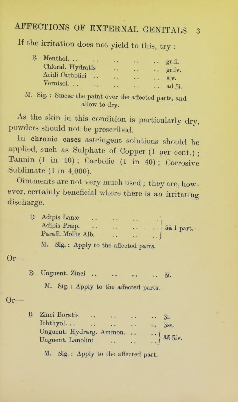 If the irritation does not yield to this, try : ^ Menthol g^i- Chloral. Hydratis grjy^ Acidi Carbohci .. ' •••••• tilV. adSi. M. Sig. : Smear the paint over the affected parts, and allow to dry. As the skin in this condition is particularly dry, powders should not be prescribed. In chronic cases astringent solutions should be applied, such as Sulphate of Copper (1 per cent.) ; Tannin (1 in 40); Carbolic (1 in 40); Corrosive Sublimate (1 in 4,000). Ointments are not very much used ; they are, how- ever, certainly beneficial where there is an irritating discharge. ^ Adipis Lanae .. .. .. i Adipis Praep aa 1 part. Paraff. Mollis Alb J M. Sig.: Apply to the affected parts. Or— ^ Unguent. Zinci gi, M. Sig. : Apply to the affected parts. Or— ^ Zinci Boratis .. .. ,. ..51. Ichthyol 5gg. Unguent. Hydrarg. Ammon | -- . Unguent. Lanohni / 3^^-