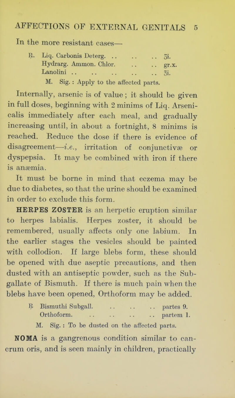 In the more resistant cases— R. Liq. Carbonis Deterg. .. .. .. 5i. Hydrarg. Ammon. Chlor. ., .. gr.x. Lanolini .. .. .. .. .. 51. M. Sig. : Apply to the affected parts. Internally, arsenic is of value; it should be given in full doses, beginning Avith 2 minims of Liq. Arseni- calis immediately after each meal, and gradually increasing until, in about a fortnight, 8 minims is reached. Reduce the dose if there is evidence of disagreement—i.e., irritation of conjunctivae or dyspepsia. It may be combined with iron if there is anaemia. It must be borne in mind that eczema may be due to diabetes, so that the urine should be examined in order to exclude this form. HERPES ZOSTER is an herpetic eruption similar to herpes labialis. Herpes zoster, it should be remembered, usually affects only one labium. In the earlier stages the vesicles should be painted with collodion. If large blebs form, these should be opened with due aseptic precautions, and then dusted with an antiseptic powder, such as the Sub- gallate of Bismuth. If there is much pain when the blebs have been opened, Orthoform may be added. Bismuthi Subgall. .. .. .. partes 9. Orthoform. . . . . . . .. partem 1. M. Sig. : To be dusted on the affected parts. NOMA is a gangrenous condition similar to can- crum oris, and is seen mainly in children, practically