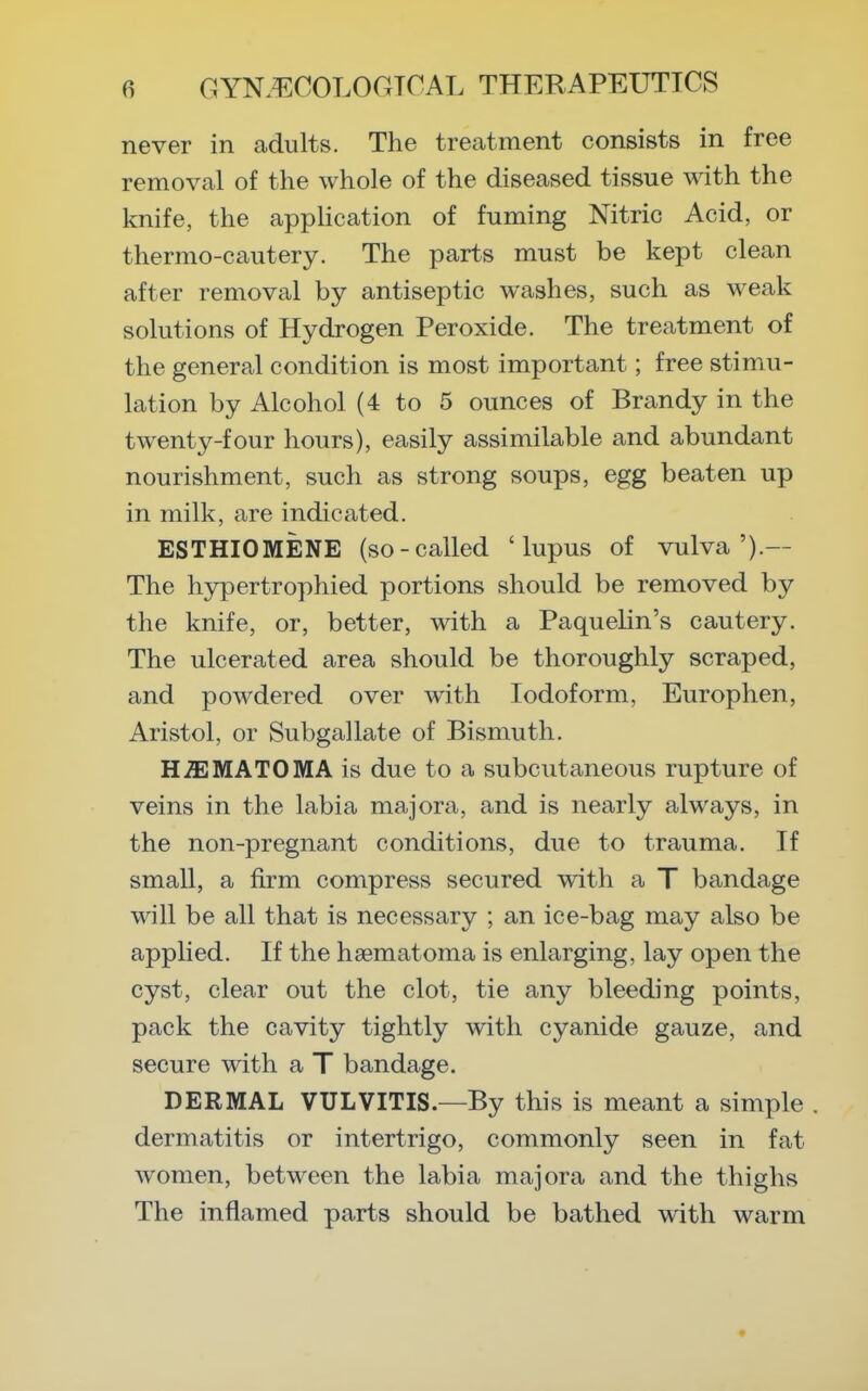 never in adults. The treatment consists in free removal of the whole of the diseased tissue with the knife, the appHcation of fuming Nitric Acid, or thermo-cautery. The parts must be kept clean after removal by antiseptic washes, such as weak solutions of Hydrogen Peroxide. The treatment of the general condition is most important; free stimu- lation by Alcohol (4 to 5 ounces of Brandy in the twenty-four hours), easily assimilable and abundant nourishment, such as strong soups, egg beaten up in milk, are indicated. ESTHIOMENE (so-called 'lupus of vulva').— The hypertrophied portions should be removed by the knife, or, better, with a Paquelin's cautery. The ulcerated area should be thoroughly scraped, and powdered over with Iodoform, Europhen, Aristol, or Subgallate of Bismuth. H.ffiMATOMA is due to a subcutaneous rupture of veins in the labia majora, and is nearly always, in the non-pregnant conditions, due to trauma. If small, a firm compress secured with a T bandage will be all that is necessary ; an ice-bag may also be applied. If the haematoma is enlarging, lay open the cyst, clear out the clot, tie any bleeding points, pack the cavity tightly with cyanide gauze, and secure with a T bandage. DERMAL VULVITIS.—By this is meant a simple . dermatitis or intertrigo, commonly seen in fat women, between the labia majora and the thighs The inflamed parts should be bathed with warm