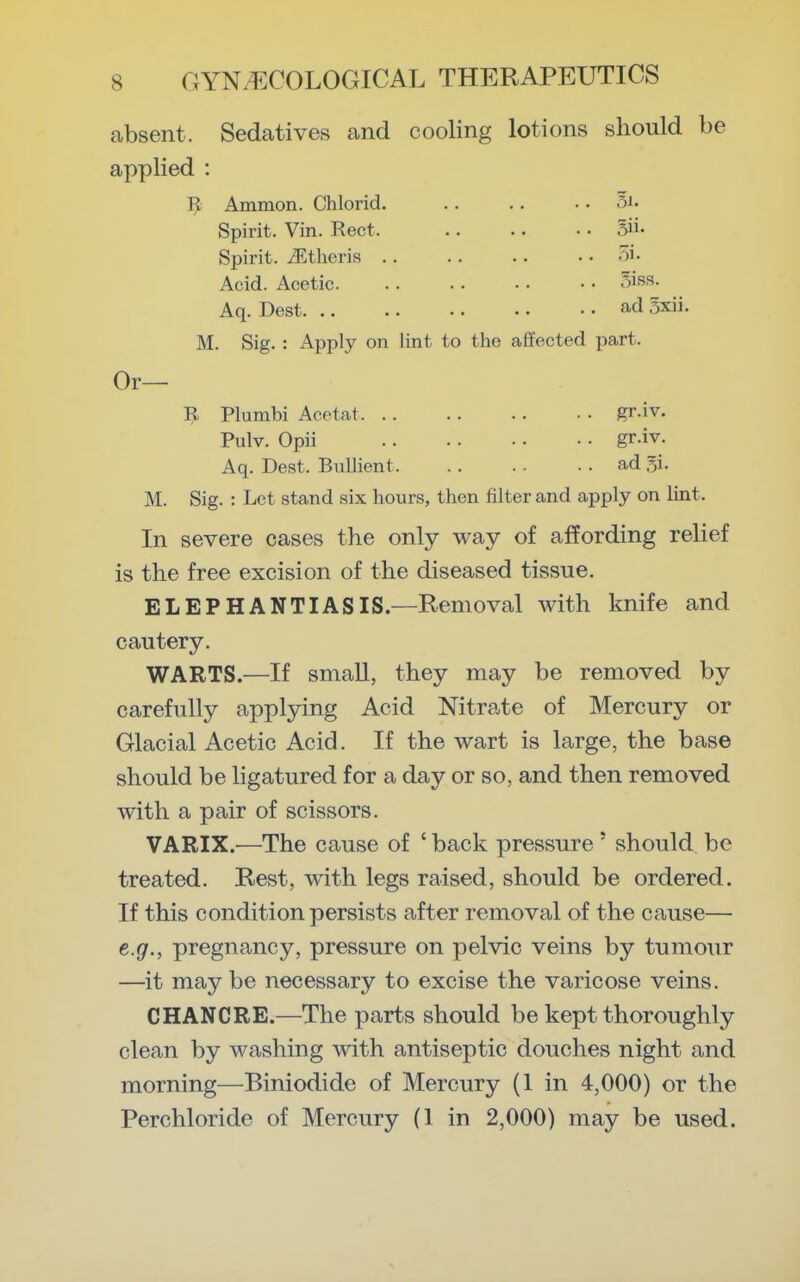 absent. Sedatives and cooling lotions should be applied : Ti Ammon. Chlorid. .. .. .. 5i. Spirit. Vin. Rect. 5ii. Spirit. iEtheris 5i. Acid. Acetic oisR- Aq. Best ad 5xii. M. Sig. : Apply on lint to the affected part. Or— Plumbi Acotat gr.iv. Pulv. Opii gr-iv. Aq. Best. BiiUient ad 5i. M. Sig. : Let stand six hours, then filter and apply on lint. In severe cases the only way of affording relief is the free excision of the diseased tissue. ELEPHANTIASIS.—Removal with knife and cautery. WARTS.—If smaU, they may be removed by carefully applying Acid Nitrate of Mercury or Glacial Acetic Acid. If the wart is large, the base should be ligatured for a day or so, and then removed with a pair of scissors. VARIX.—The cause of ' back pressure' should be treated. Rest, with legs raised, should be ordered. If this condition persists after removal of the cause— e.g., pregnancy, pressure on pelvic veins by tumour —it may be necessary to excise the varicose veins. CHANCRE.—The parts should be kept thoroughly clean by washing with antiseptic douches night and morning—Biniodide of Mercury (1 in 4,000) or the Perchloride of Mercury (1 in 2,000) may be used.