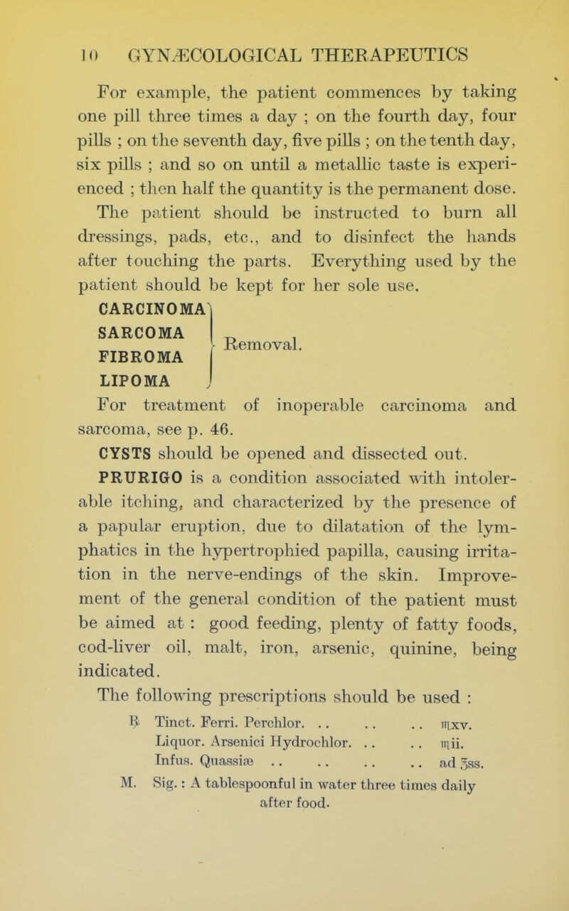 Removal. For example, the patient commences by taking one pill three times a day ; on the fourth day, four pills ; on the seventh day, five pills ; on the tenth day, six pills ; and so on until a metallic taste is experi- enced ; then half the quantity is the permanent dose. The patient should be instructed to burn all dressings, pads, etc., and to disinfect the hands after touching the parts. Everything used by the patient should be kept for her sole use. CARCINOMA^ SARCOMA FIBROMA LIPOMA For treatment of inoperable carcinoma and sarcoma, see p. 46. CYSTS should be opened and dissected out. PRURIGO is a condition associated with intoler- able itching, and characterized by the presence of a papular eruption, due to dilatation of the lym- phatics in the hypertrophied papilla, causing irrita- tion in the nerve-endings of the skin. Improve- ment of the general condition of the patient must be aimed at : good feeding, plenty of fatty foods, cod-liver oil, malt, iron, arsenic, quinine, being indicated. The following prescriptions should be used : Tinct. Ferri. Perchlor. . . .. .. iiixv. Liquor. Arsenici Hydrochlor. .. .. iiiii. Infus. Qucassiaj ad 5ss. M. Sig.: A tablespoonful in water three times daily after food.