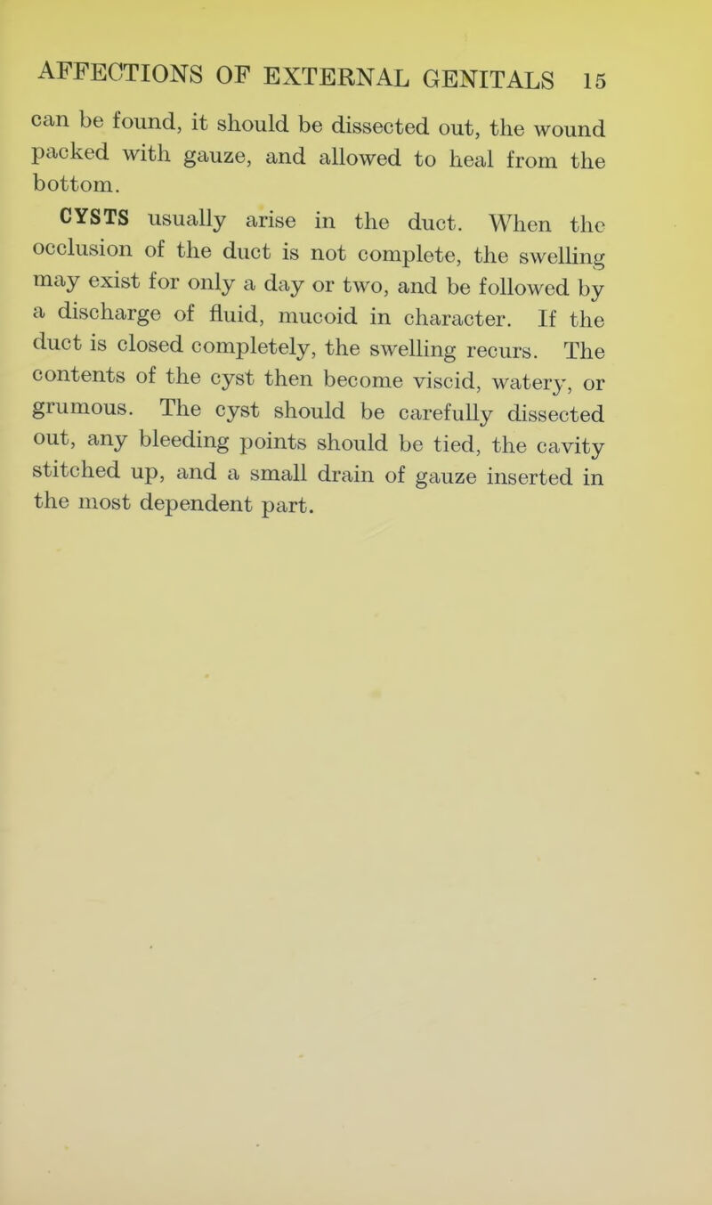 can be found, it should be dissected out, the wound packed with gauze, and allowed to heal from the bottom. CYSTS usually arise in the duct. When the occlusion of the duct is not complete, the swelUng may exist for only a day or two, and be followed by a discharge of fluid, mucoid in character. If the duct is closed completely, the swelling recurs. The contents of the cyst then become viscid, watery, or grumous. The cyst should be carefully dissected out, any bleeding points should be tied, the cavity stitched up, and a small drain of gauze inserted in the most dependent part.