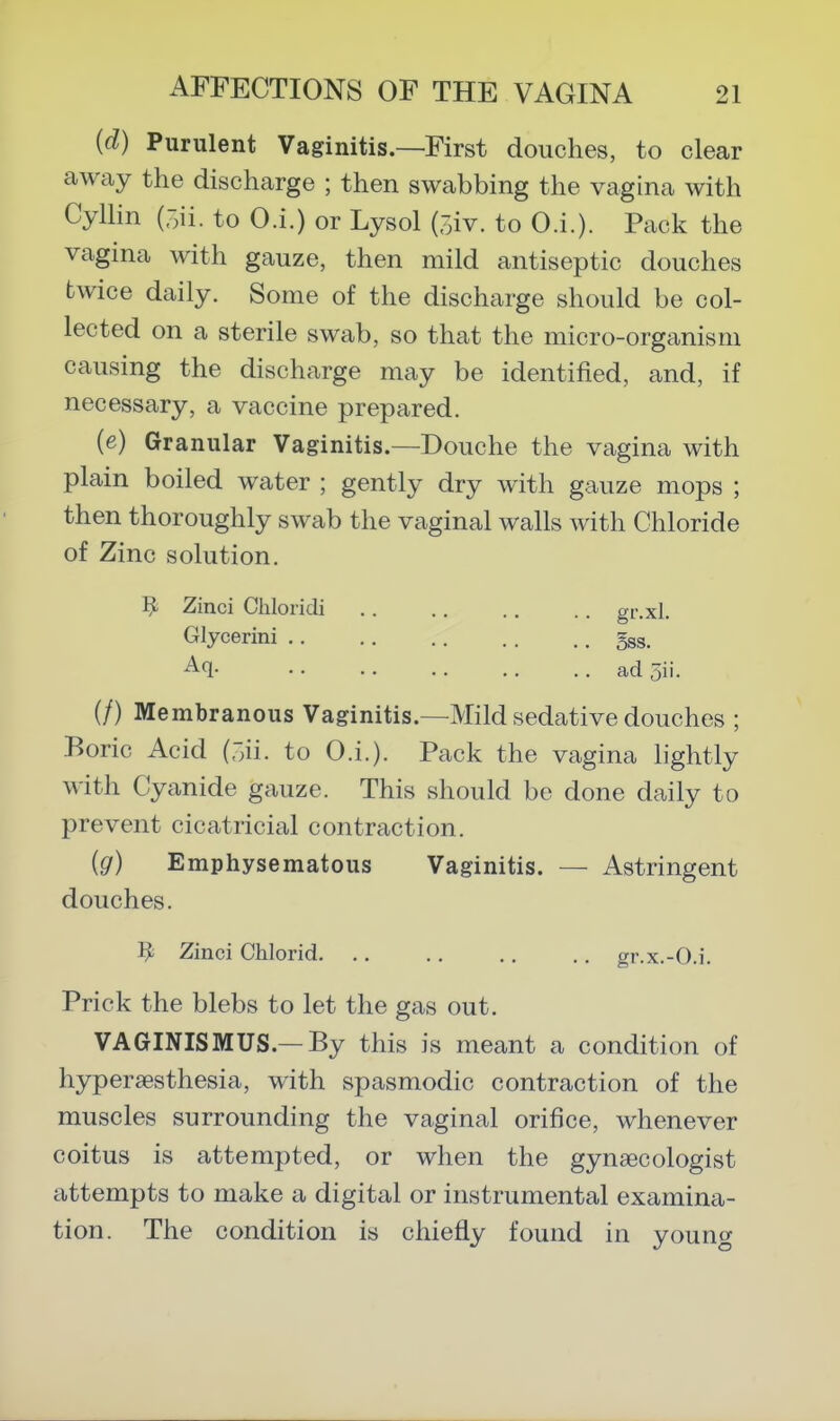 {d) Purulent Vaginitis.—First douches, to clear away the discharge ; then swabbing the vagina with Cyllin (oii. to O.i.) or Lysol (oiv. to O.i.)- Pack the vagina with gauze, then mild antiseptic douches twice daily. Some of the discharge should be col- lected on a sterile swab, so that the micro-organism causing the discharge may be identified, and, if necessary, a vaccine prepared. (e) Granular Vaginitis.—Douche the vagina with plain boiled water ; gently dry with gauze mops ; then thoroughly swab the vaginal walls with Chloride of Zinc solution. Zinci Chloricli .. .. . . .. gr.xl. Glycerini gss. • • • • .. .. .. ad 5ii. (/) Membranous Vaginitis.—Mild sedative douches ; Boric Acid (r;ii. to O.i.). Pack the vagina hghtly with Cyanide gauze. This should be done daily to prevent cicatricial contraction. (g) Emphysematous Vaginitis. — Astringent douches. ^ Zinci Chlorid. .. .. .. ., gr.x.-O.i. Prick the blebs to let the gas out. VAGINISMUS.—By this is meant a condition of hyperaesthesia, with spasmodic contraction of the muscles surrounding the vaginal orifice, whenever coitus is attempted, or when the gynaecologist attempts to make a digital or instrumental examina- tion. The condition is chiefly found in young